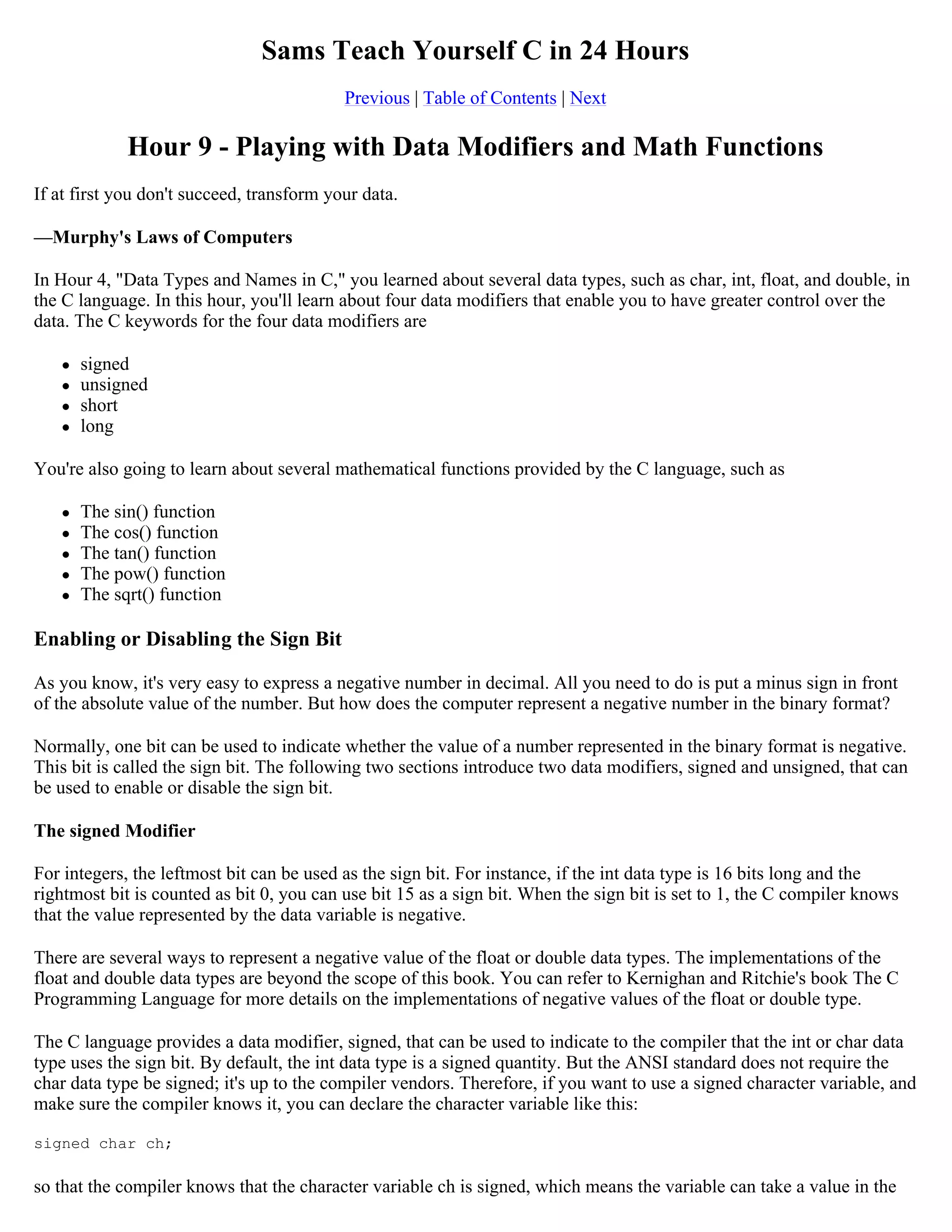 Sams Teach Yourself C in 24 Hours Previous | Table of Contents | Next Hour 9 - Playing with Data Modifiers and Math Functions If at first you don't succeed, transform your data. —Murphy's Laws of Computers In Hour 4, "Data Types and Names in C," you learned about several data types, such as char, int, float, and double, in the C language. In this hour, you'll learn about four data modifiers that enable you to have greater control over the data. The C keywords for the four data modifiers are  signed  unsigned  short  long You're also going to learn about several mathematical functions provided by the C language, such as  The sin() function  The cos() function  The tan() function  The pow() function  The sqrt() function Enabling or Disabling the Sign Bit As you know, it's very easy to express a negative number in decimal. All you need to do is put a minus sign in front of the absolute value of the number. But how does the computer represent a negative number in the binary format? Normally, one bit can be used to indicate whether the value of a number represented in the binary format is negative. This bit is called the sign bit. The following two sections introduce two data modifiers, signed and unsigned, that can be used to enable or disable the sign bit. The signed Modifier For integers, the leftmost bit can be used as the sign bit. For instance, if the int data type is 16 bits long and the rightmost bit is counted as bit 0, you can use bit 15 as a sign bit. When the sign bit is set to 1, the C compiler knows that the value represented by the data variable is negative. There are several ways to represent a negative value of the float or double data types. The implementations of the float and double data types are beyond the scope of this book. You can refer to Kernighan and Ritchie's book The C Programming Language for more details on the implementations of negative values of the float or double type. The C language provides a data modifier, signed, that can be used to indicate to the compiler that the int or char data type uses the sign bit. By default, the int data type is a signed quantity. But the ANSI standard does not require the char data type be signed; it's up to the compiler vendors. Therefore, if you want to use a signed character variable, and make sure the compiler knows it, you can declare the character variable like this: signed char ch; so that the compiler knows that the character variable ch is signed, which means the variable can take a value in the 