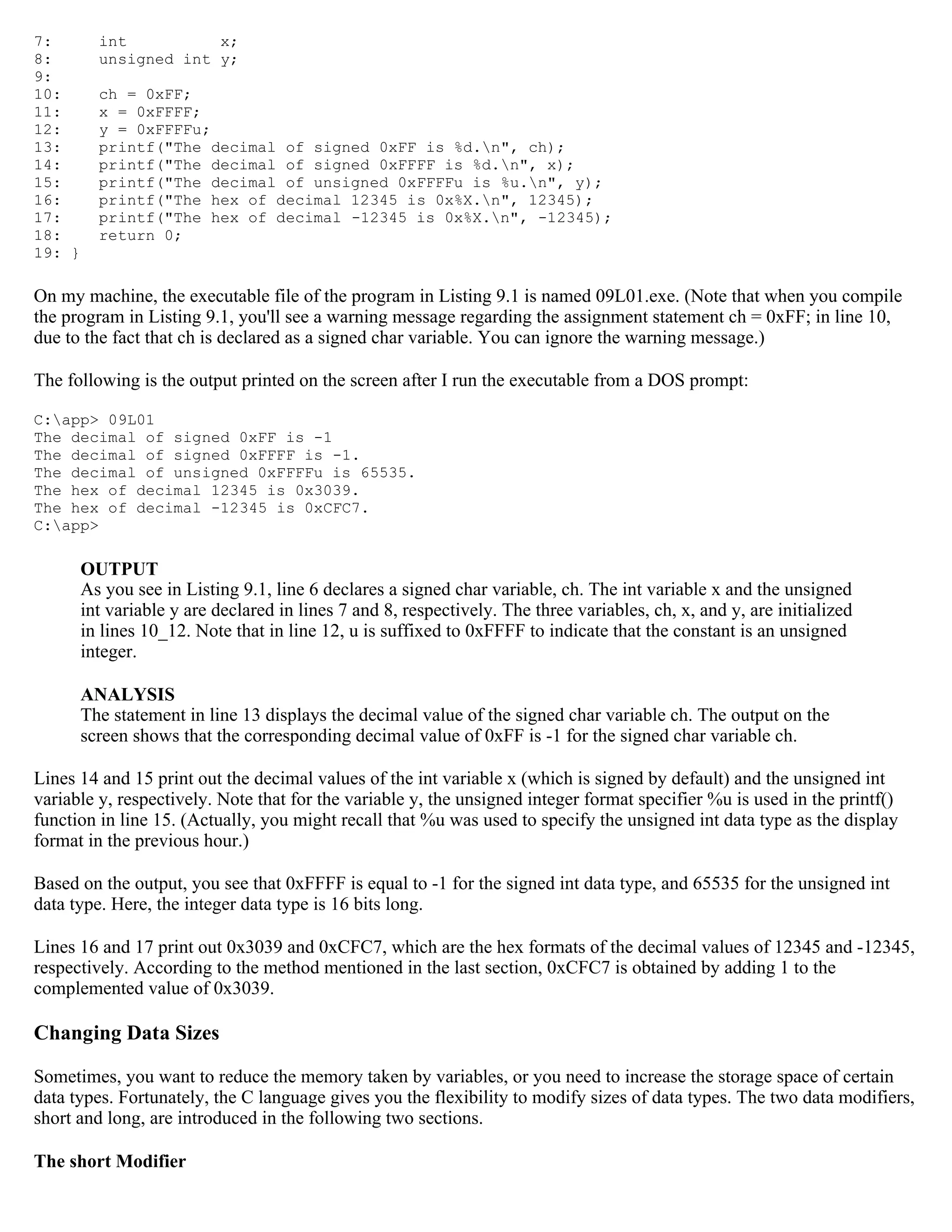 7: int x; 8: unsigned int y; 9: 10: ch = 0xFF; 11: x = 0xFFFF; 12: y = 0xFFFFu; 13: printf("The decimal of signed 0xFF is %d.n", ch); 14: printf("The decimal of signed 0xFFFF is %d.n", x); 15: printf("The decimal of unsigned 0xFFFFu is %u.n", y); 16: printf("The hex of decimal 12345 is 0x%X.n", 12345); 17: printf("The hex of decimal -12345 is 0x%X.n", -12345); 18: return 0; 19: } On my machine, the executable file of the program in Listing 9.1 is named 09L01.exe. (Note that when you compile the program in Listing 9.1, you'll see a warning message regarding the assignment statement ch = 0xFF; in line 10, due to the fact that ch is declared as a signed char variable. You can ignore the warning message.) The following is the output printed on the screen after I run the executable from a DOS prompt: C:app> 09L01 The decimal of signed 0xFF is -1 The decimal of signed 0xFFFF is -1. The decimal of unsigned 0xFFFFu is 65535. The hex of decimal 12345 is 0x3039. The hex of decimal -12345 is 0xCFC7. C:app> OUTPUT As you see in Listing 9.1, line 6 declares a signed char variable, ch. The int variable x and the unsigned int variable y are declared in lines 7 and 8, respectively. The three variables, ch, x, and y, are initialized in lines 10_12. Note that in line 12, u is suffixed to 0xFFFF to indicate that the constant is an unsigned integer. ANALYSIS The statement in line 13 displays the decimal value of the signed char variable ch. The output on the screen shows that the corresponding decimal value of 0xFF is -1 for the signed char variable ch. Lines 14 and 15 print out the decimal values of the int variable x (which is signed by default) and the unsigned int variable y, respectively. Note that for the variable y, the unsigned integer format specifier %u is used in the printf() function in line 15. (Actually, you might recall that %u was used to specify the unsigned int data type as the display format in the previous hour.) Based on the output, you see that 0xFFFF is equal to -1 for the signed int data type, and 65535 for the unsigned int data type. Here, the integer data type is 16 bits long. Lines 16 and 17 print out 0x3039 and 0xCFC7, which are the hex formats of the decimal values of 12345 and -12345, respectively. According to the method mentioned in the last section, 0xCFC7 is obtained by adding 1 to the complemented value of 0x3039. Changing Data Sizes Sometimes, you want to reduce the memory taken by variables, or you need to increase the storage space of certain data types. Fortunately, the C language gives you the flexibility to modify sizes of data types. The two data modifiers, short and long, are introduced in the following two sections. The short Modifier 