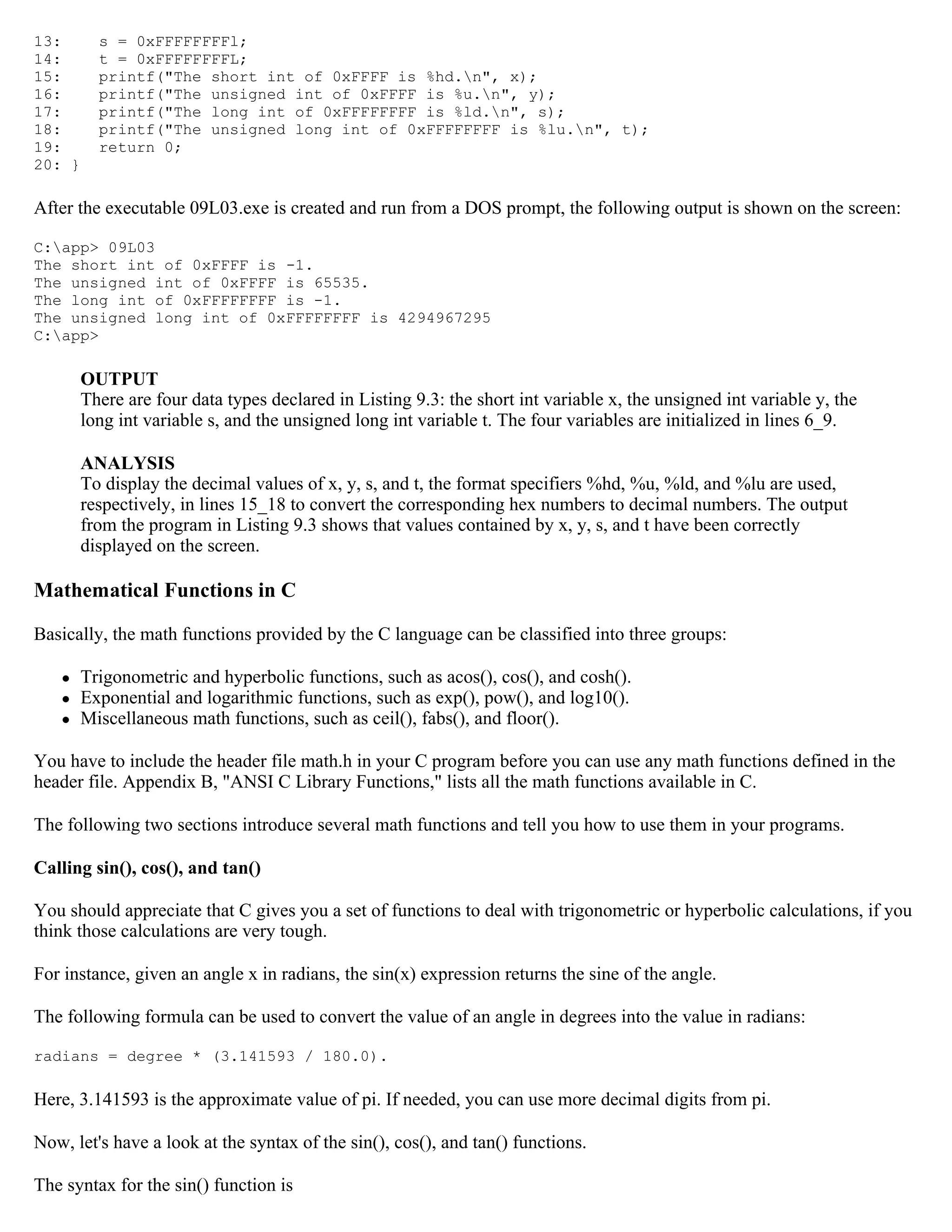 13: s = 0xFFFFFFFFl; 14: t = 0xFFFFFFFFL; 15: printf("The short int of 0xFFFF is %hd.n", x); 16: printf("The unsigned int of 0xFFFF is %u.n", y); 17: printf("The long int of 0xFFFFFFFF is %ld.n", s); 18: printf("The unsigned long int of 0xFFFFFFFF is %lu.n", t); 19: return 0; 20: } After the executable 09L03.exe is created and run from a DOS prompt, the following output is shown on the screen: C:app> 09L03 The short int of 0xFFFF is -1. The unsigned int of 0xFFFF is 65535. The long int of 0xFFFFFFFF is -1. The unsigned long int of 0xFFFFFFFF is 4294967295 C:app> OUTPUT There are four data types declared in Listing 9.3: the short int variable x, the unsigned int variable y, the long int variable s, and the unsigned long int variable t. The four variables are initialized in lines 6_9. ANALYSIS To display the decimal values of x, y, s, and t, the format specifiers %hd, %u, %ld, and %lu are used, respectively, in lines 15_18 to convert the corresponding hex numbers to decimal numbers. The output from the program in Listing 9.3 shows that values contained by x, y, s, and t have been correctly displayed on the screen. Mathematical Functions in C Basically, the math functions provided by the C language can be classified into three groups:  Trigonometric and hyperbolic functions, such as acos(), cos(), and cosh().  Exponential and logarithmic functions, such as exp(), pow(), and log10().  Miscellaneous math functions, such as ceil(), fabs(), and floor(). You have to include the header file math.h in your C program before you can use any math functions defined in the header file. Appendix B, "ANSI C Library Functions," lists all the math functions available in C. The following two sections introduce several math functions and tell you how to use them in your programs. Calling sin(), cos(), and tan() You should appreciate that C gives you a set of functions to deal with trigonometric or hyperbolic calculations, if you think those calculations are very tough. For instance, given an angle x in radians, the sin(x) expression returns the sine of the angle. The following formula can be used to convert the value of an angle in degrees into the value in radians: radians = degree * (3.141593 / 180.0). Here, 3.141593 is the approximate value of pi. If needed, you can use more decimal digits from pi. Now, let's have a look at the syntax of the sin(), cos(), and tan() functions. The syntax for the sin() function is 