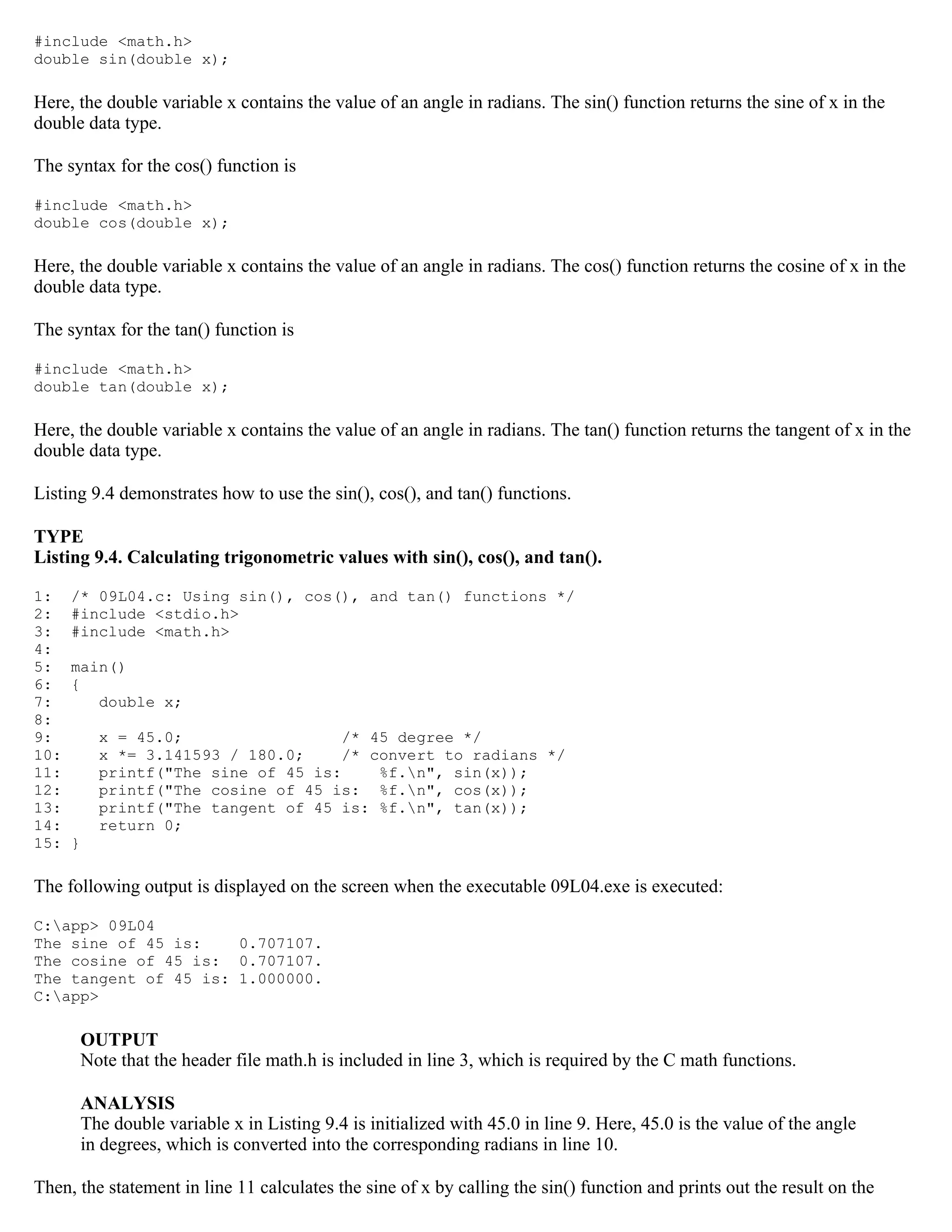 #include <math.h> double sin(double x); Here, the double variable x contains the value of an angle in radians. The sin() function returns the sine of x in the double data type. The syntax for the cos() function is #include <math.h> double cos(double x); Here, the double variable x contains the value of an angle in radians. The cos() function returns the cosine of x in the double data type. The syntax for the tan() function is #include <math.h> double tan(double x); Here, the double variable x contains the value of an angle in radians. The tan() function returns the tangent of x in the double data type. Listing 9.4 demonstrates how to use the sin(), cos(), and tan() functions. TYPE Listing 9.4. Calculating trigonometric values with sin(), cos(), and tan(). 1: /* 09L04.c: Using sin(), cos(), and tan() functions */ 2: #include <stdio.h> 3: #include <math.h> 4: 5: main() 6: { 7: double x; 8: 9: x = 45.0; /* 45 degree */ 10: x *= 3.141593 / 180.0; /* convert to radians */ 11: printf("The sine of 45 is: %f.n", sin(x)); 12: printf("The cosine of 45 is: %f.n", cos(x)); 13: printf("The tangent of 45 is: %f.n", tan(x)); 14: return 0; 15: } The following output is displayed on the screen when the executable 09L04.exe is executed: C:app> 09L04 The sine of 45 is: 0.707107. The cosine of 45 is: 0.707107. The tangent of 45 is: 1.000000. C:app> OUTPUT Note that the header file math.h is included in line 3, which is required by the C math functions. ANALYSIS The double variable x in Listing 9.4 is initialized with 45.0 in line 9. Here, 45.0 is the value of the angle in degrees, which is converted into the corresponding radians in line 10. Then, the statement in line 11 calculates the sine of x by calling the sin() function and prints out the result on the 