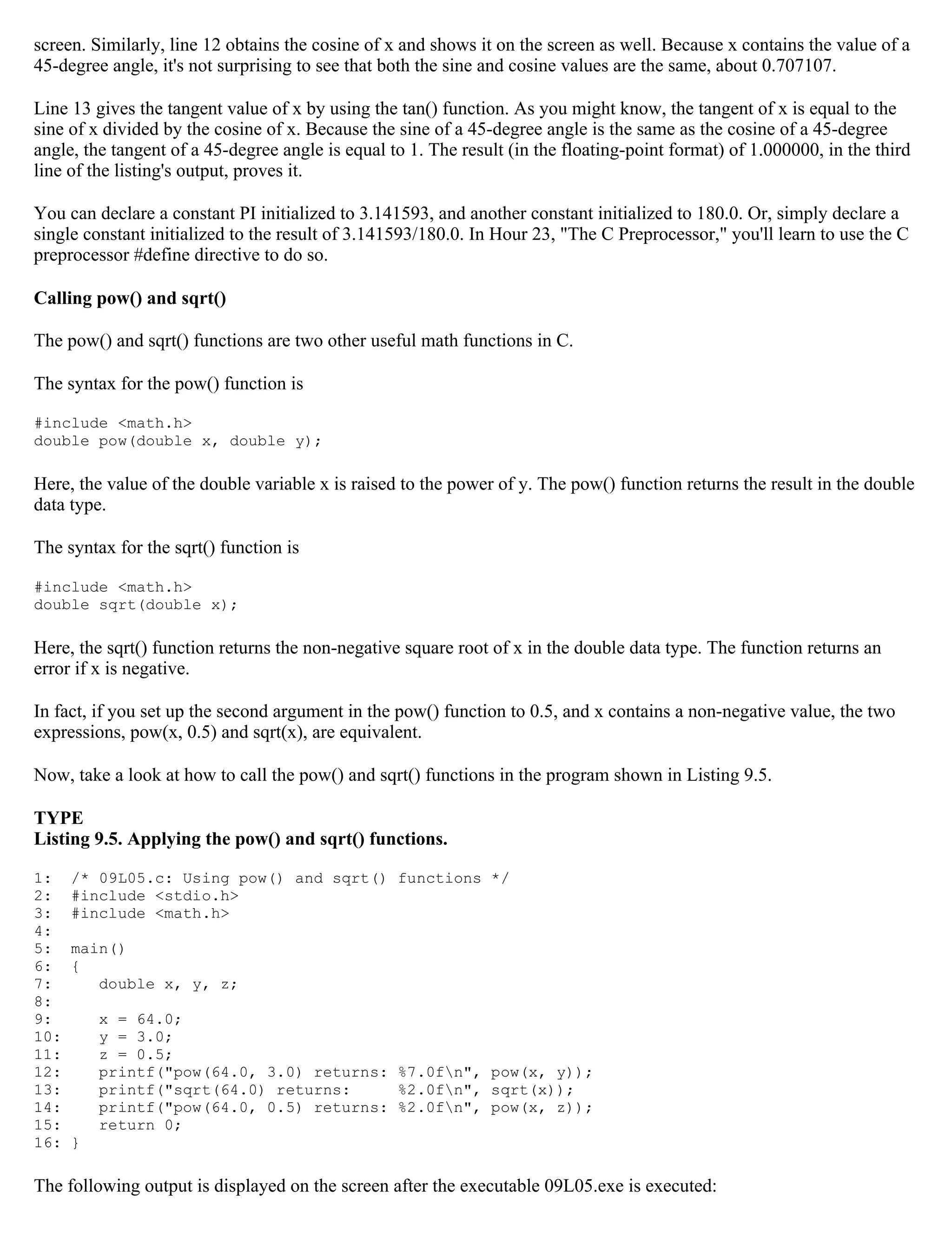 screen. Similarly, line 12 obtains the cosine of x and shows it on the screen as well. Because x contains the value of a 45-degree angle, it's not surprising to see that both the sine and cosine values are the same, about 0.707107. Line 13 gives the tangent value of x by using the tan() function. As you might know, the tangent of x is equal to the sine of x divided by the cosine of x. Because the sine of a 45-degree angle is the same as the cosine of a 45-degree angle, the tangent of a 45-degree angle is equal to 1. The result (in the floating-point format) of 1.000000, in the third line of the listing's output, proves it. You can declare a constant PI initialized to 3.141593, and another constant initialized to 180.0. Or, simply declare a single constant initialized to the result of 3.141593/180.0. In Hour 23, "The C Preprocessor," you'll learn to use the C preprocessor #define directive to do so. Calling pow() and sqrt() The pow() and sqrt() functions are two other useful math functions in C. The syntax for the pow() function is #include <math.h> double pow(double x, double y); Here, the value of the double variable x is raised to the power of y. The pow() function returns the result in the double data type. The syntax for the sqrt() function is #include <math.h> double sqrt(double x); Here, the sqrt() function returns the non-negative square root of x in the double data type. The function returns an error if x is negative. In fact, if you set up the second argument in the pow() function to 0.5, and x contains a non-negative value, the two expressions, pow(x, 0.5) and sqrt(x), are equivalent. Now, take a look at how to call the pow() and sqrt() functions in the program shown in Listing 9.5. TYPE Listing 9.5. Applying the pow() and sqrt() functions. 1: /* 09L05.c: Using pow() and sqrt() functions */ 2: #include <stdio.h> 3: #include <math.h> 4: 5: main() 6: { 7: double x, y, z; 8: 9: x = 64.0; 10: y = 3.0; 11: z = 0.5; 12: printf("pow(64.0, 3.0) returns: %7.0fn", pow(x, y)); 13: printf("sqrt(64.0) returns: %2.0fn", sqrt(x)); 14: printf("pow(64.0, 0.5) returns: %2.0fn", pow(x, z)); 15: return 0; 16: } The following output is displayed on the screen after the executable 09L05.exe is executed: 