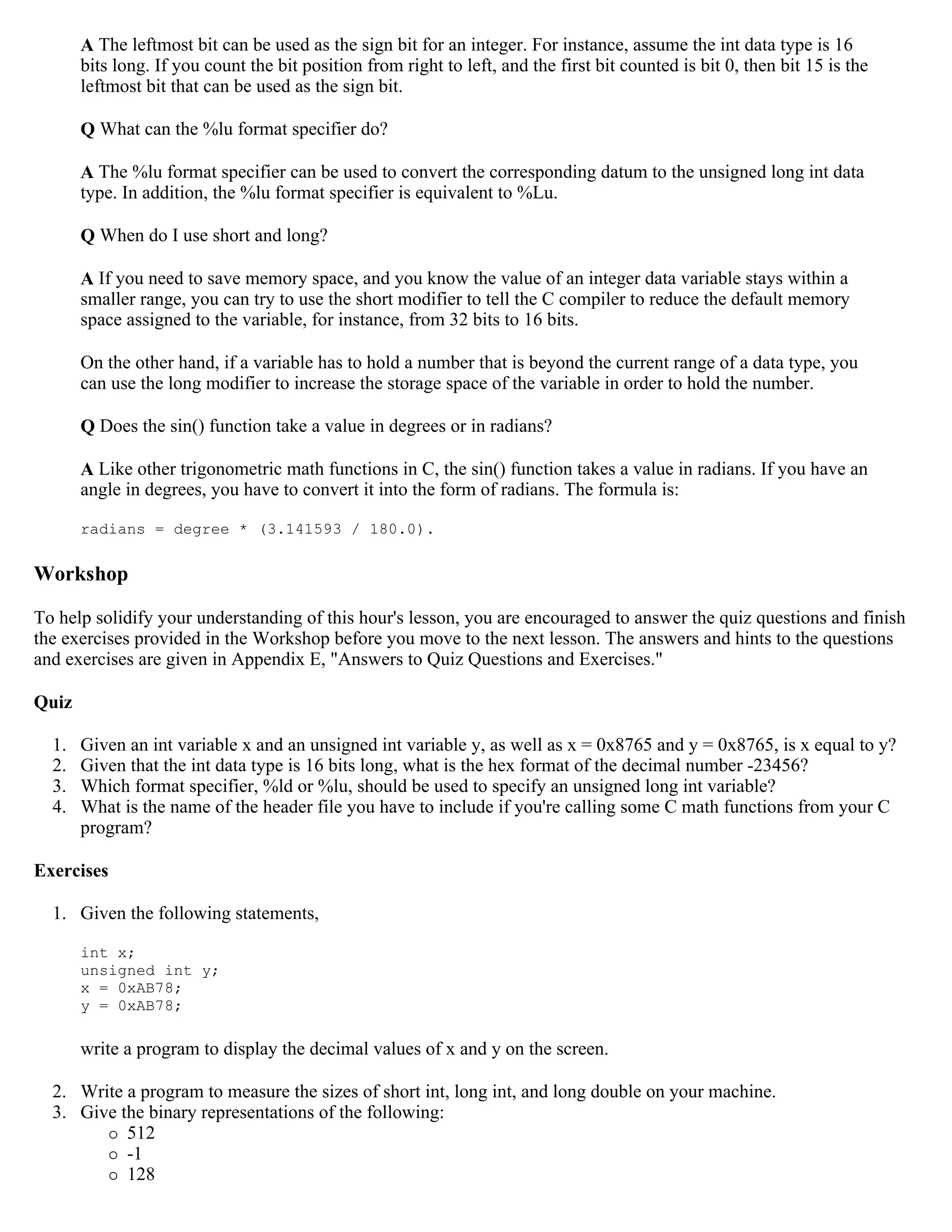 A The leftmost bit can be used as the sign bit for an integer. For instance, assume the int data type is 16 bits long. If you count the bit position from right to left, and the first bit counted is bit 0, then bit 15 is the leftmost bit that can be used as the sign bit. Q What can the %lu format specifier do? A The %lu format specifier can be used to convert the corresponding datum to the unsigned long int data type. In addition, the %lu format specifier is equivalent to %Lu. Q When do I use short and long? A If you need to save memory space, and you know the value of an integer data variable stays within a smaller range, you can try to use the short modifier to tell the C compiler to reduce the default memory space assigned to the variable, for instance, from 32 bits to 16 bits. On the other hand, if a variable has to hold a number that is beyond the current range of a data type, you can use the long modifier to increase the storage space of the variable in order to hold the number. Q Does the sin() function take a value in degrees or in radians? A Like other trigonometric math functions in C, the sin() function takes a value in radians. If you have an angle in degrees, you have to convert it into the form of radians. The formula is: radians = degree * (3.141593 / 180.0). Workshop To help solidify your understanding of this hour's lesson, you are encouraged to answer the quiz questions and finish the exercises provided in the Workshop before you move to the next lesson. The answers and hints to the questions and exercises are given in Appendix E, "Answers to Quiz Questions and Exercises." Quiz 1. Given an int variable x and an unsigned int variable y, as well as x = 0x8765 and y = 0x8765, is x equal to y? 2. Given that the int data type is 16 bits long, what is the hex format of the decimal number -23456? 3. Which format specifier, %ld or %lu, should be used to specify an unsigned long int variable? 4. What is the name of the header file you have to include if you're calling some C math functions from your C program? Exercises 1. Given the following statements, int x; unsigned int y; x = 0xAB78; y = 0xAB78; write a program to display the decimal values of x and y on the screen. 2. Write a program to measure the sizes of short int, long int, and long double on your machine. 3. Give the binary representations of the following:  512  -1  128 