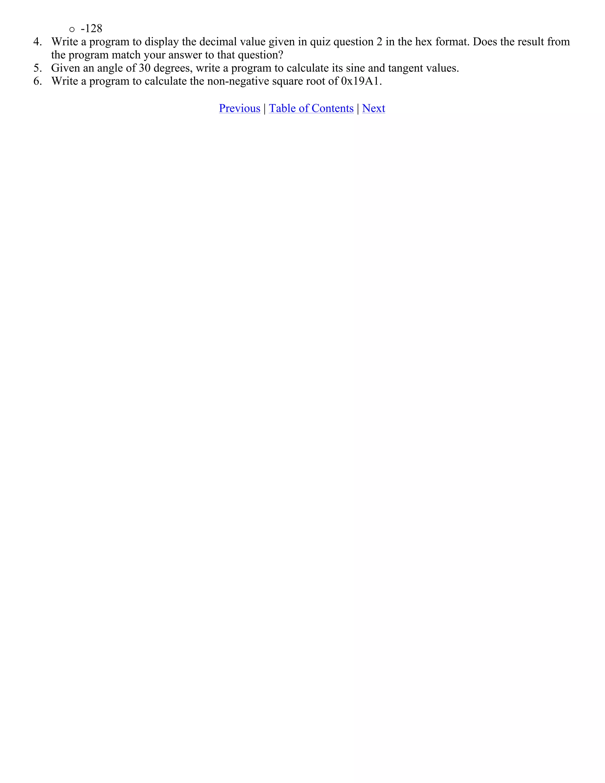 -128 4. Write a program to display the decimal value given in quiz question 2 in the hex format. Does the result from the program match your answer to that question? 5. Given an angle of 30 degrees, write a program to calculate its sine and tangent values. 6. Write a program to calculate the non-negative square root of 0x19A1. Previous | Table of Contents | Next 