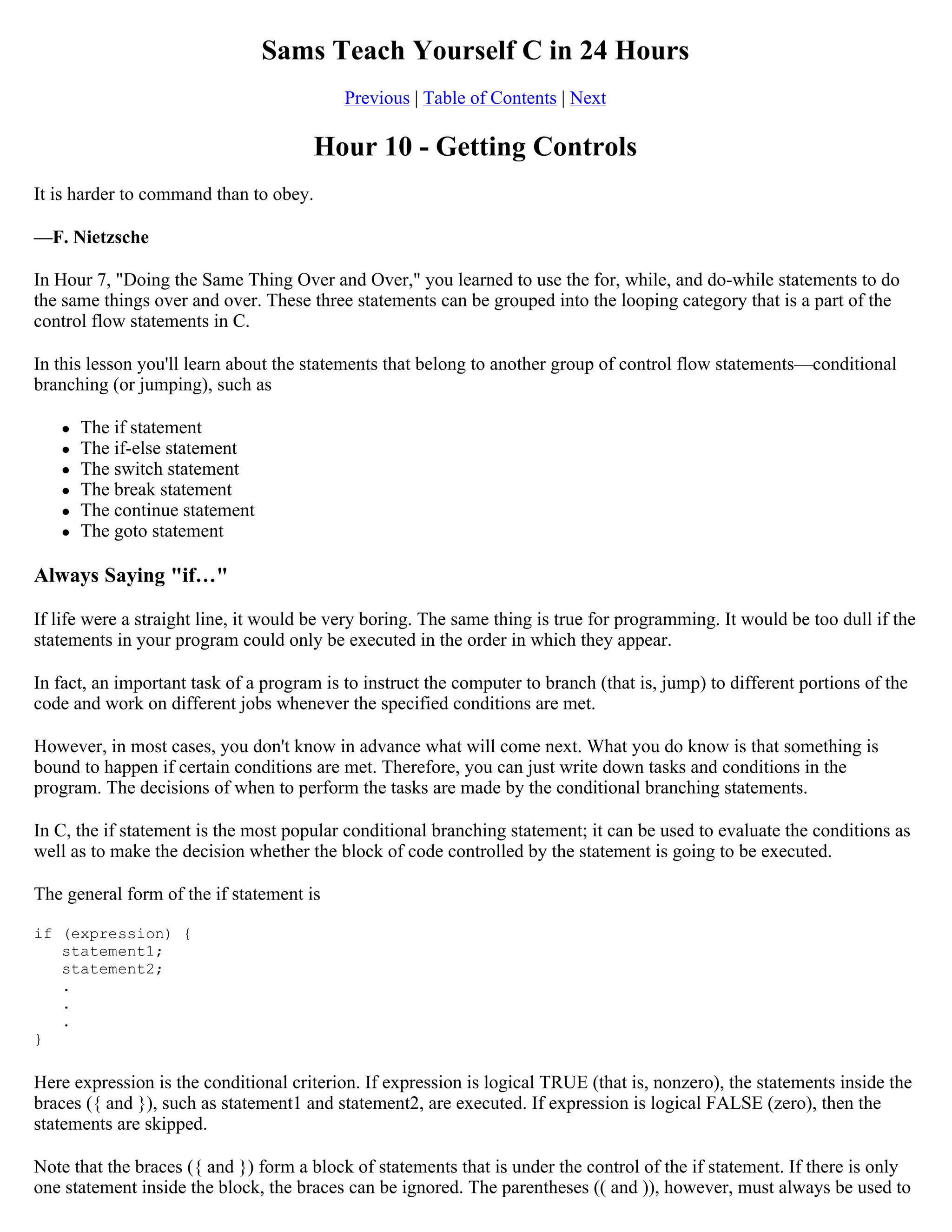 Sams Teach Yourself C in 24 Hours Previous | Table of Contents | Next Hour 10 - Getting Controls It is harder to command than to obey. —F. Nietzsche In Hour 7, "Doing the Same Thing Over and Over," you learned to use the for, while, and do-while statements to do the same things over and over. These three statements can be grouped into the looping category that is a part of the control flow statements in C. In this lesson you'll learn about the statements that belong to another group of control flow statements—conditional branching (or jumping), such as  The if statement  The if-else statement  The switch statement  The break statement  The continue statement  The goto statement Always Saying "if…" If life were a straight line, it would be very boring. The same thing is true for programming. It would be too dull if the statements in your program could only be executed in the order in which they appear. In fact, an important task of a program is to instruct the computer to branch (that is, jump) to different portions of the code and work on different jobs whenever the specified conditions are met. However, in most cases, you don't know in advance what will come next. What you do know is that something is bound to happen if certain conditions are met. Therefore, you can just write down tasks and conditions in the program. The decisions of when to perform the tasks are made by the conditional branching statements. In C, the if statement is the most popular conditional branching statement; it can be used to evaluate the conditions as well as to make the decision whether the block of code controlled by the statement is going to be executed. The general form of the if statement is if (expression) { statement1; statement2; . . . } Here expression is the conditional criterion. If expression is logical TRUE (that is, nonzero), the statements inside the braces ({ and }), such as statement1 and statement2, are executed. If expression is logical FALSE (zero), then the statements are skipped. Note that the braces ({ and }) form a block of statements that is under the control of the if statement. If there is only one statement inside the block, the braces can be ignored. The parentheses (( and )), however, must always be used to 