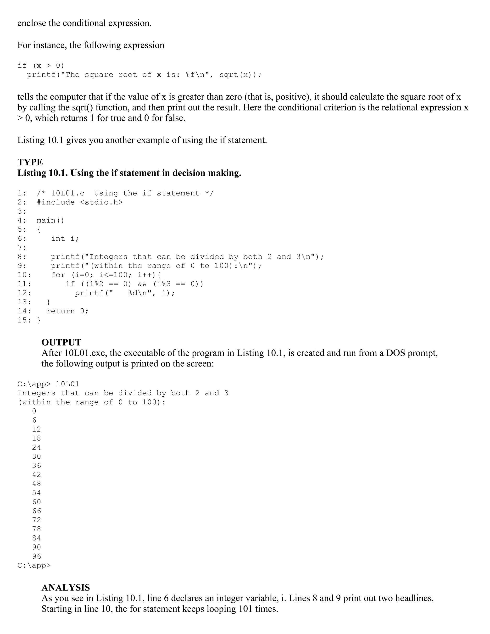 enclose the conditional expression. For instance, the following expression if (x > 0) printf("The square root of x is: %fn", sqrt(x)); tells the computer that if the value of x is greater than zero (that is, positive), it should calculate the square root of x by calling the sqrt() function, and then print out the result. Here the conditional criterion is the relational expression x > 0, which returns 1 for true and 0 for false. Listing 10.1 gives you another example of using the if statement. TYPE Listing 10.1. Using the if statement in decision making. 1: /* 10L01.c Using the if statement */ 2: #include <stdio.h> 3: 4: main() 5: { 6: int i; 7: 8: printf("Integers that can be divided by both 2 and 3n"); 9: printf("(within the range of 0 to 100):n"); 10: for (i=0; i<=100; i++){ 11: if ((i%2 == 0) && (i%3 == 0)) 12: printf(" %dn", i); 13: } 14: return 0; 15: } OUTPUT After 10L01.exe, the executable of the program in Listing 10.1, is created and run from a DOS prompt, the following output is printed on the screen: C:app> 10L01 Integers that can be divided by both 2 and 3 (within the range of 0 to 100): 0 6 12 18 24 30 36 42 48 54 60 66 72 78 84 90 96 C:app> ANALYSIS As you see in Listing 10.1, line 6 declares an integer variable, i. Lines 8 and 9 print out two headlines. Starting in line 10, the for statement keeps looping 101 times. 