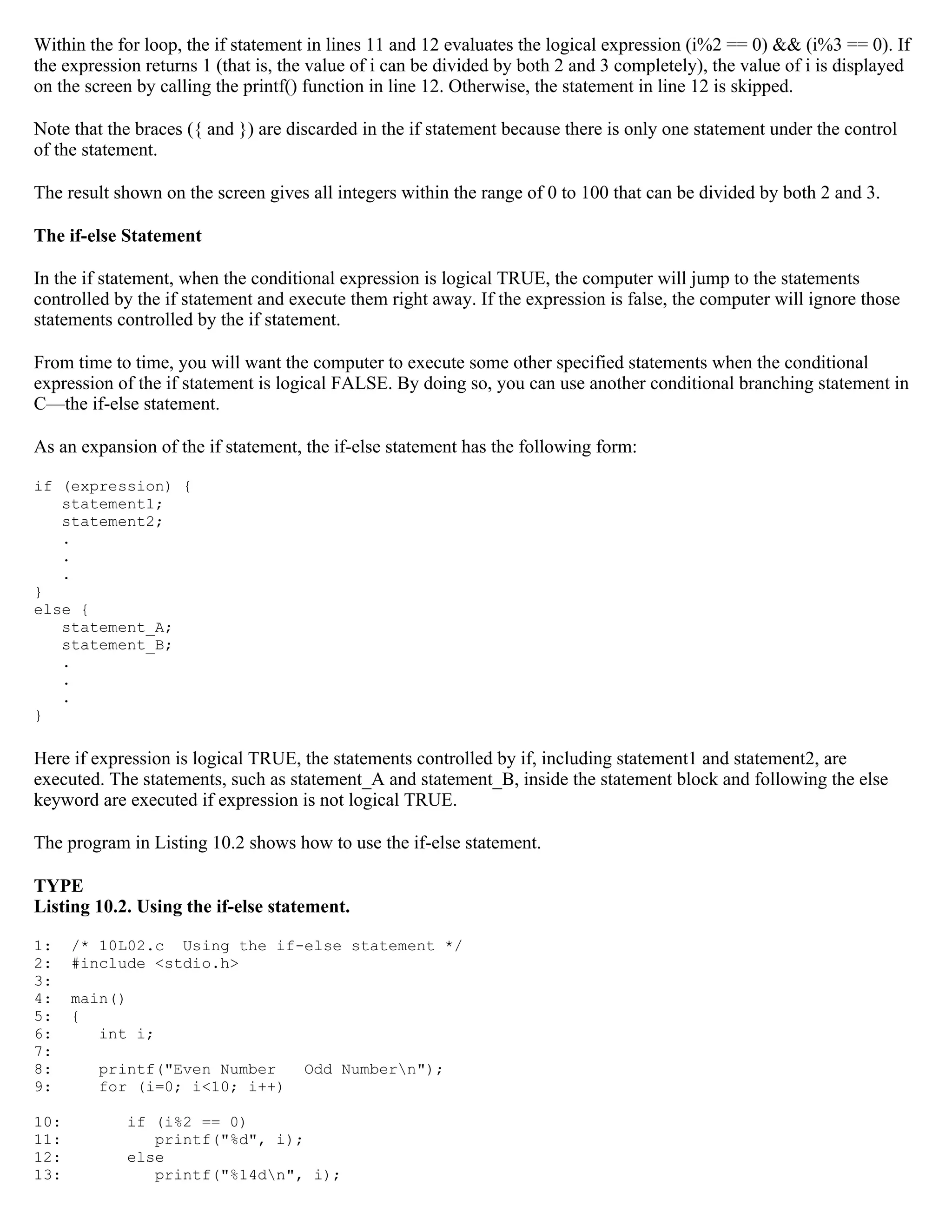 Within the for loop, the if statement in lines 11 and 12 evaluates the logical expression (i%2 == 0) && (i%3 == 0). If the expression returns 1 (that is, the value of i can be divided by both 2 and 3 completely), the value of i is displayed on the screen by calling the printf() function in line 12. Otherwise, the statement in line 12 is skipped. Note that the braces ({ and }) are discarded in the if statement because there is only one statement under the control of the statement. The result shown on the screen gives all integers within the range of 0 to 100 that can be divided by both 2 and 3. The if-else Statement In the if statement, when the conditional expression is logical TRUE, the computer will jump to the statements controlled by the if statement and execute them right away. If the expression is false, the computer will ignore those statements controlled by the if statement. From time to time, you will want the computer to execute some other specified statements when the conditional expression of the if statement is logical FALSE. By doing so, you can use another conditional branching statement in C—the if-else statement. As an expansion of the if statement, the if-else statement has the following form: if (expression) { statement1; statement2; . . . } else { statement_A; statement_B; . . . } Here if expression is logical TRUE, the statements controlled by if, including statement1 and statement2, are executed. The statements, such as statement_A and statement_B, inside the statement block and following the else keyword are executed if expression is not logical TRUE. The program in Listing 10.2 shows how to use the if-else statement. TYPE Listing 10.2. Using the if-else statement. 1: /* 10L02.c Using the if-else statement */ 2: #include <stdio.h> 3: 4: main() 5: { 6: int i; 7: 8: printf("Even Number Odd Numbern"); 9: for (i=0; i<10; i++) 10: if (i%2 == 0) 11: printf("%d", i); 12: else 13: printf("%14dn", i); 