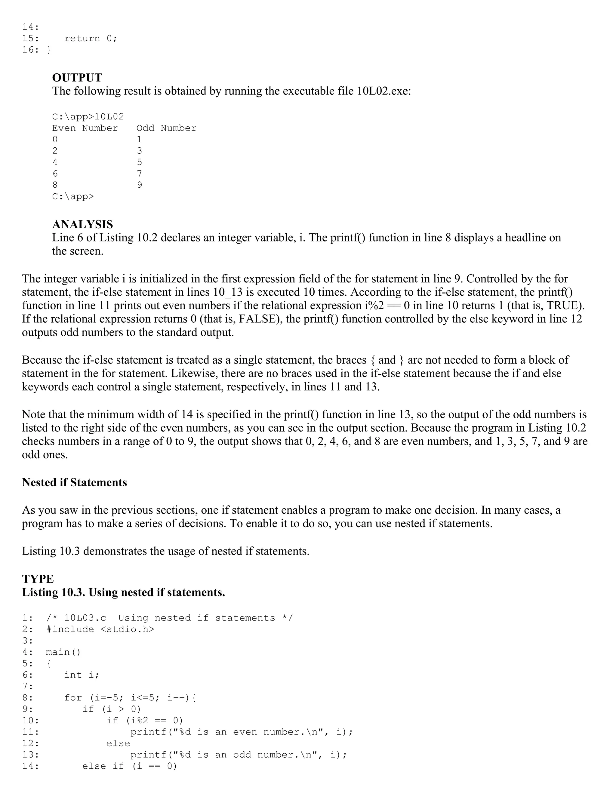 14: 15: return 0; 16: } OUTPUT The following result is obtained by running the executable file 10L02.exe: C:app>10L02 Even Number Odd Number 0 1 2 3 4 5 6 7 8 9 C:app> ANALYSIS Line 6 of Listing 10.2 declares an integer variable, i. The printf() function in line 8 displays a headline on the screen. The integer variable i is initialized in the first expression field of the for statement in line 9. Controlled by the for statement, the if-else statement in lines 10_13 is executed 10 times. According to the if-else statement, the printf() function in line 11 prints out even numbers if the relational expression i%2 == 0 in line 10 returns 1 (that is, TRUE). If the relational expression returns 0 (that is, FALSE), the printf() function controlled by the else keyword in line 12 outputs odd numbers to the standard output. Because the if-else statement is treated as a single statement, the braces { and } are not needed to form a block of statement in the for statement. Likewise, there are no braces used in the if-else statement because the if and else keywords each control a single statement, respectively, in lines 11 and 13. Note that the minimum width of 14 is specified in the printf() function in line 13, so the output of the odd numbers is listed to the right side of the even numbers, as you can see in the output section. Because the program in Listing 10.2 checks numbers in a range of 0 to 9, the output shows that 0, 2, 4, 6, and 8 are even numbers, and 1, 3, 5, 7, and 9 are odd ones. Nested if Statements As you saw in the previous sections, one if statement enables a program to make one decision. In many cases, a program has to make a series of decisions. To enable it to do so, you can use nested if statements. Listing 10.3 demonstrates the usage of nested if statements. TYPE Listing 10.3. Using nested if statements. 1: /* 10L03.c Using nested if statements */ 2: #include <stdio.h> 3: 4: main() 5: { 6: int i; 7: 8: for (i=-5; i<=5; i++){ 9: if (i > 0) 10: if (i%2 == 0) 11: printf("%d is an even number.n", i); 12: else 13: printf("%d is an odd number.n", i); 14: else if (i == 0) 