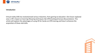 Virtual reality (VR) has revolutionized various industries, from gaming to education. One lesser-explored
area is VR's impact on learning lifesaving techniques like CPR (Cardiopulmonary Resuscitation). This
article will explore the advantages of using VR for hands-on CPR training and how it enhances the
acquisition of these vital skills.
Introduction
 