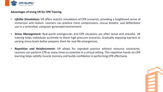 Advantages of Using VR for CPR Training
• Lifelike Simulations: VR offers realistic simulations of CPR scenarios, providing a heightened sense of
immersion and realism. Learners can practice chest compressions, rescue breaths, and defibrillator
use in a controlled, computer-generated environment.
• Stress Management: Real-world emergencies and CPR situations are often tense and stressful. VR
training helps individuals acclimate to these high-pressure scenarios. Gradually exposing learners to
varying stress levels better prepares them for real-life emergencies.
• Repetition and Reinforcement: VR allows for repeated practice without resource constraints.
Learners can perform CPR as many times as essential in a virtual setting. This repetitive hands-on CPR
learning helps solidify muscle memory and builds confidence in performing CPR effectively.
 