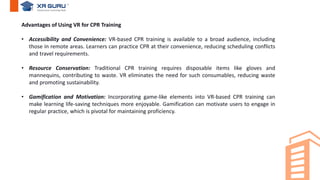 Advantages of Using VR for CPR Training
• Accessibility and Convenience: VR-based CPR training is available to a broad audience, including
those in remote areas. Learners can practice CPR at their convenience, reducing scheduling conflicts
and travel requirements.
• Resource Conservation: Traditional CPR training requires disposable items like gloves and
mannequins, contributing to waste. VR eliminates the need for such consumables, reducing waste
and promoting sustainability.
• Gamification and Motivation: Incorporating game-like elements into VR-based CPR training can
make learning life-saving techniques more enjoyable. Gamification can motivate users to engage in
regular practice, which is pivotal for maintaining proficiency.
 