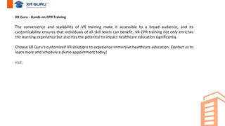 XR Guru - Hands-on CPR Training
The convenience and scalability of VR training make it accessible to a broad audience, and its
customizability ensures that individuals of all skill levels can benefit. VR CPR training not only enriches
the learning experience but also has the potential to impact healthcare education significantly.
Choose XR Guru's customized VR solutions to experience immersive healthcare education. Contact us to
learn more and schedule a demo appointment today!
visit:
 