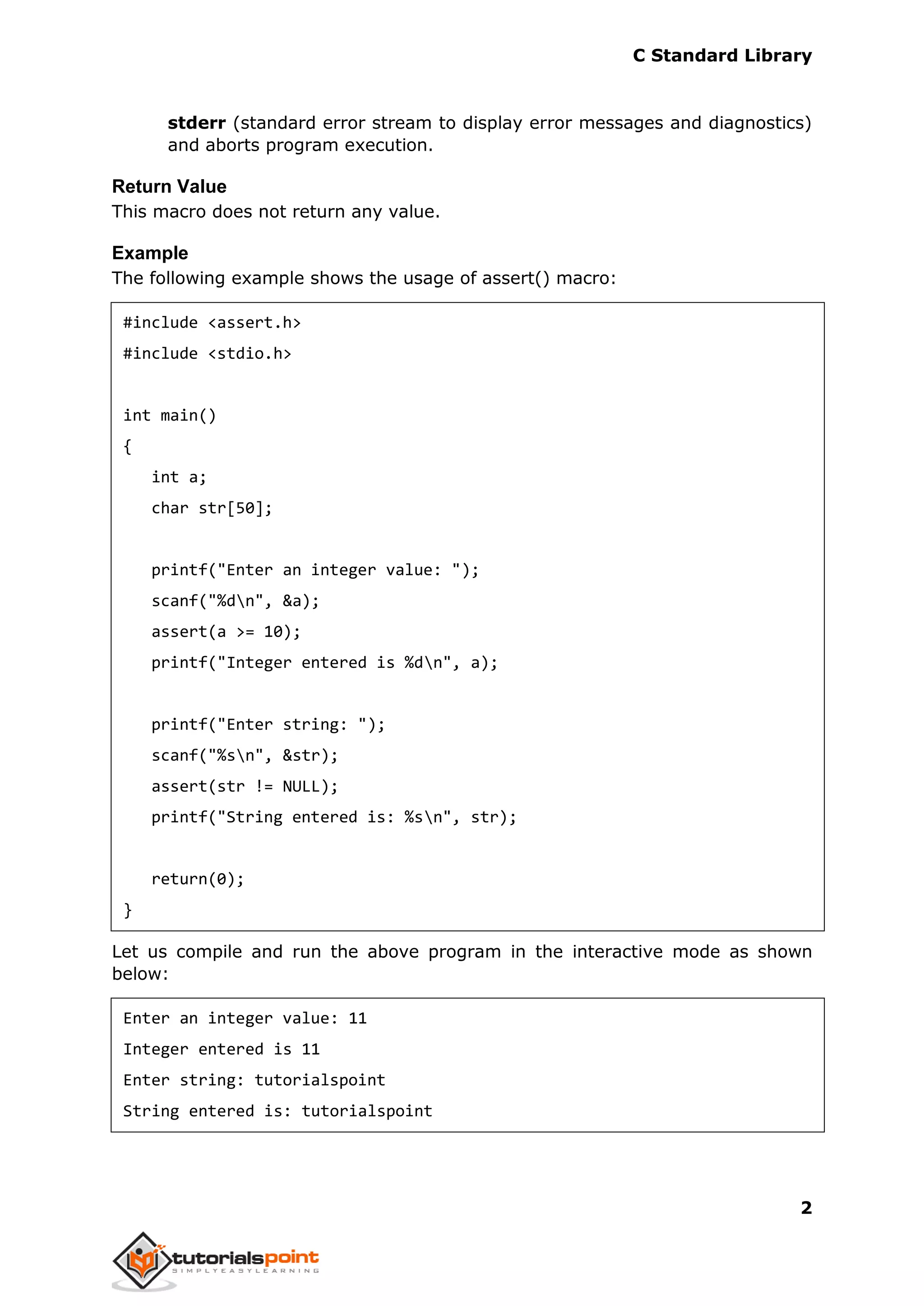 C Standard Library
2
stderr (standard error stream to display error messages and diagnostics)
and aborts program execution.
Return Value
This macro does not return any value.
Example
The following example shows the usage of assert() macro:
#include <assert.h>
#include <stdio.h>
int main()
{
int a;
char str[50];
printf("Enter an integer value: ");
scanf("%dn", &a);
assert(a >= 10);
printf("Integer entered is %dn", a);
printf("Enter string: ");
scanf("%sn", &str);
assert(str != NULL);
printf("String entered is: %sn", str);
return(0);
}
Let us compile and run the above program in the interactive mode as shown
below:
Enter an integer value: 11
Integer entered is 11
Enter string: tutorialspoint
String entered is: tutorialspoint
 