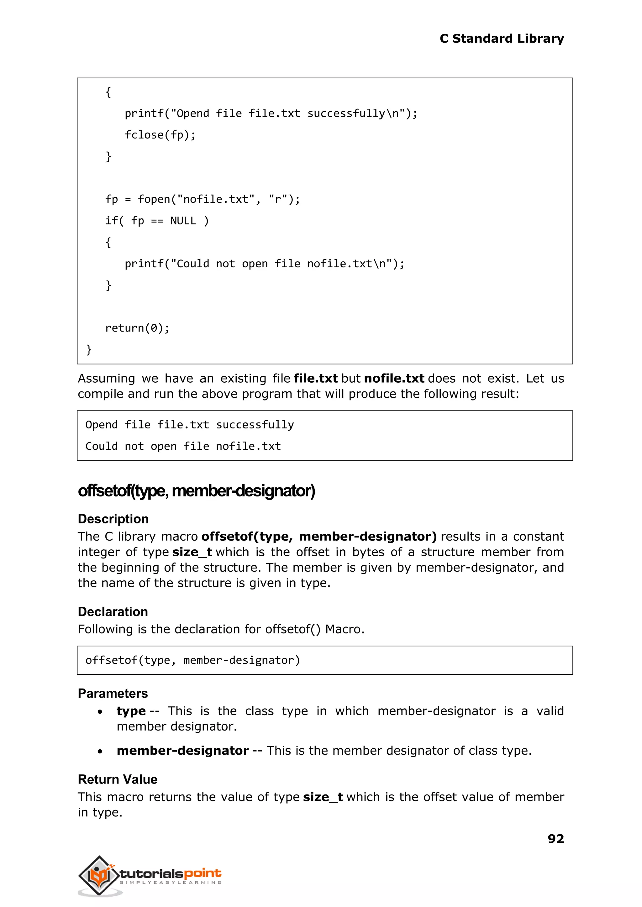 C Standard Library
92
{
printf("Opend file file.txt successfullyn");
fclose(fp);
}
fp = fopen("nofile.txt", "r");
if( fp == NULL )
{
printf("Could not open file nofile.txtn");
}
return(0);
}
Assuming we have an existing file file.txt but nofile.txt does not exist. Let us
compile and run the above program that will produce the following result:
Opend file file.txt successfully
Could not open file nofile.txt
offsetof(type,member-designator)
Description
The C library macro offsetof(type, member-designator) results in a constant
integer of type size_t which is the offset in bytes of a structure member from
the beginning of the structure. The member is given by member-designator, and
the name of the structure is given in type.
Declaration
Following is the declaration for offsetof() Macro.
offsetof(type, member-designator)
Parameters
 type -- This is the class type in which member-designator is a valid
member designator.
 member-designator -- This is the member designator of class type.
Return Value
This macro returns the value of type size_t which is the offset value of member
in type.
 