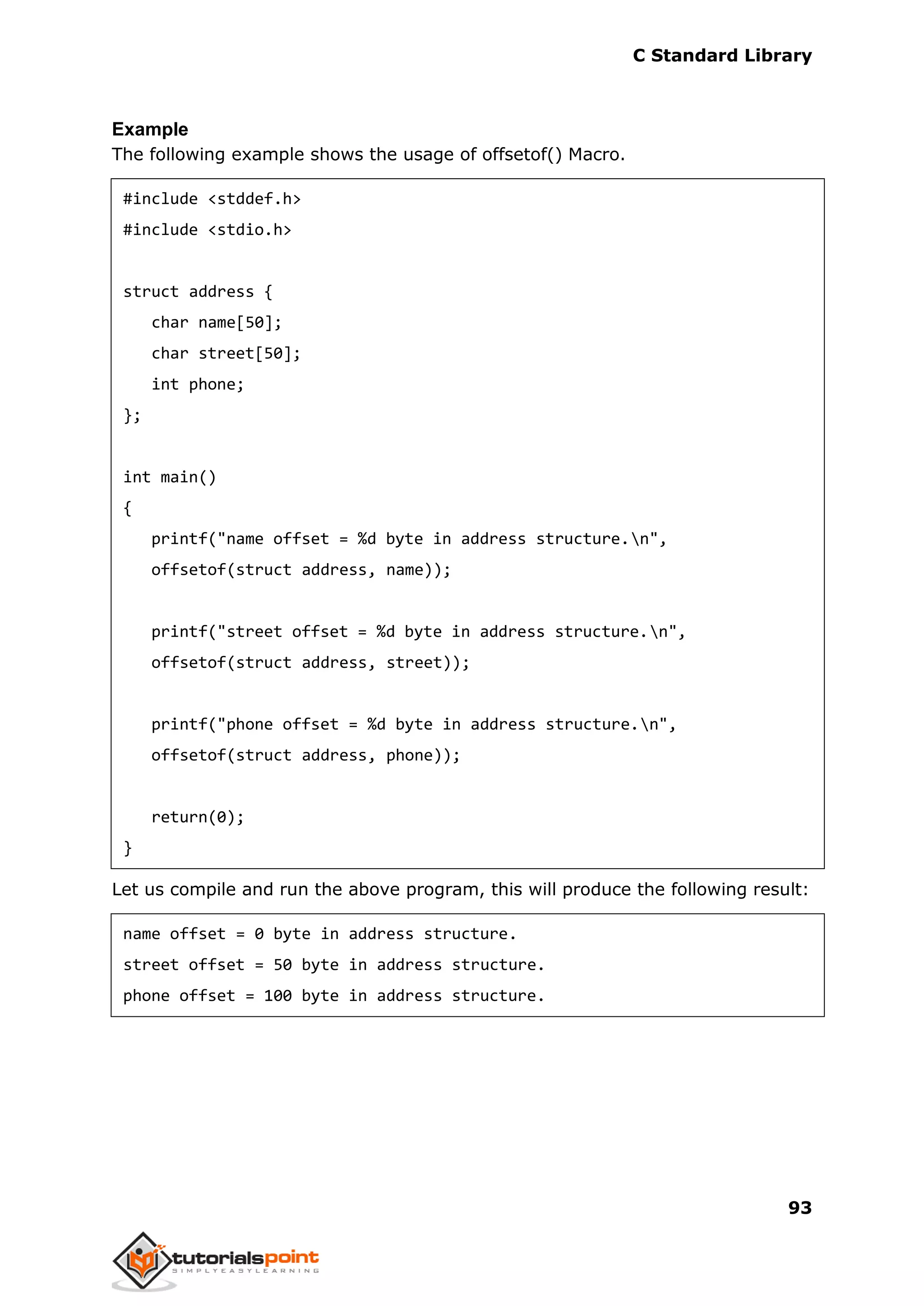 C Standard Library
93
Example
The following example shows the usage of offsetof() Macro.
#include <stddef.h>
#include <stdio.h>
struct address {
char name[50];
char street[50];
int phone;
};
int main()
{
printf("name offset = %d byte in address structure.n",
offsetof(struct address, name));
printf("street offset = %d byte in address structure.n",
offsetof(struct address, street));
printf("phone offset = %d byte in address structure.n",
offsetof(struct address, phone));
return(0);
}
Let us compile and run the above program, this will produce the following result:
name offset = 0 byte in address structure.
street offset = 50 byte in address structure.
phone offset = 100 byte in address structure.
 