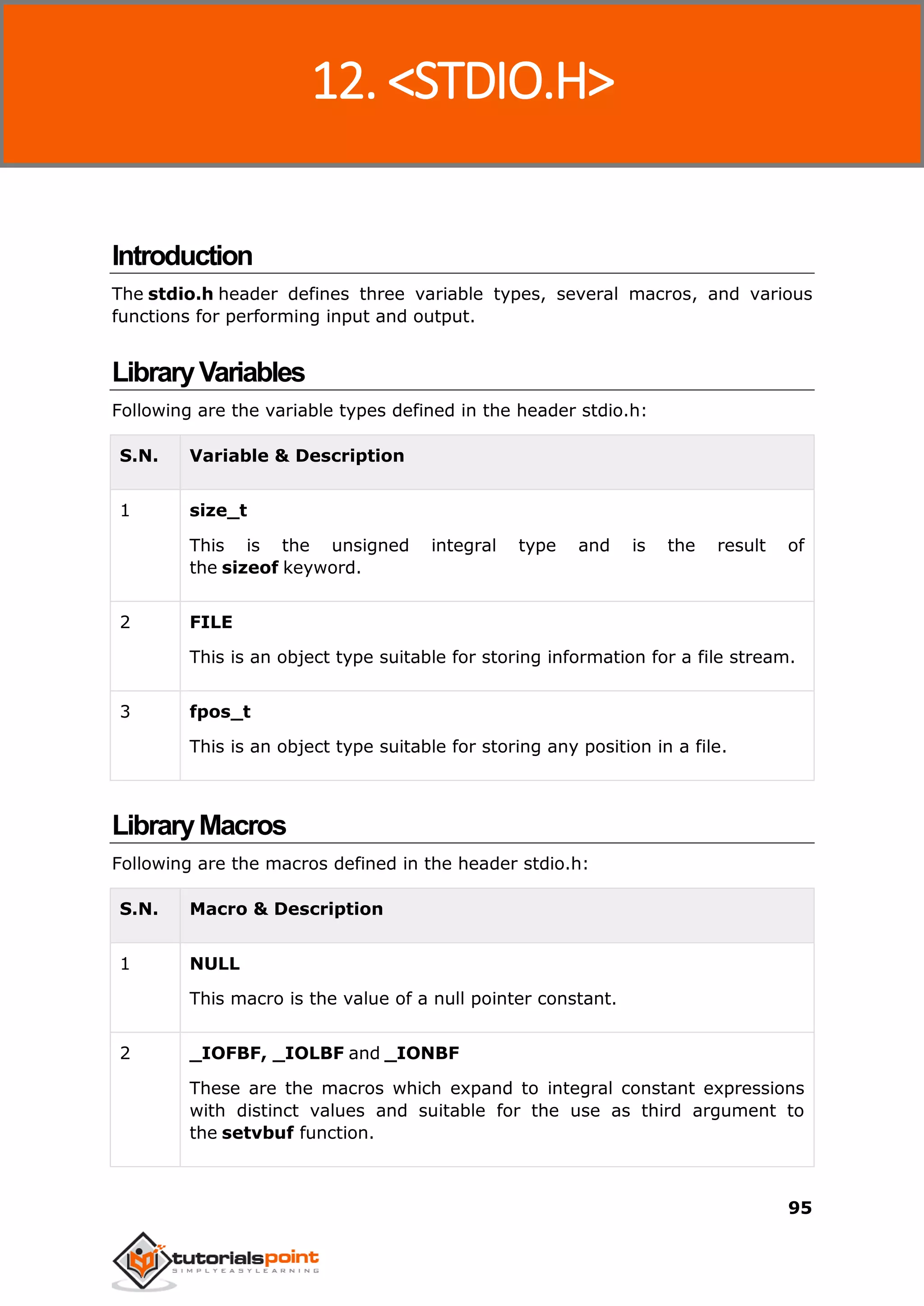 C Standard Library
95
Introduction
The stdio.h header defines three variable types, several macros, and various
functions for performing input and output.
LibraryVariables
Following are the variable types defined in the header stdio.h:
S.N. Variable & Description
1 size_t
This is the unsigned integral type and is the result of
the sizeof keyword.
2 FILE
This is an object type suitable for storing information for a file stream.
3 fpos_t
This is an object type suitable for storing any position in a file.
LibraryMacros
Following are the macros defined in the header stdio.h:
S.N. Macro & Description
1 NULL
This macro is the value of a null pointer constant.
2 _IOFBF, _IOLBF and _IONBF
These are the macros which expand to integral constant expressions
with distinct values and suitable for the use as third argument to
the setvbuf function.
12. <STDIO.H>
 