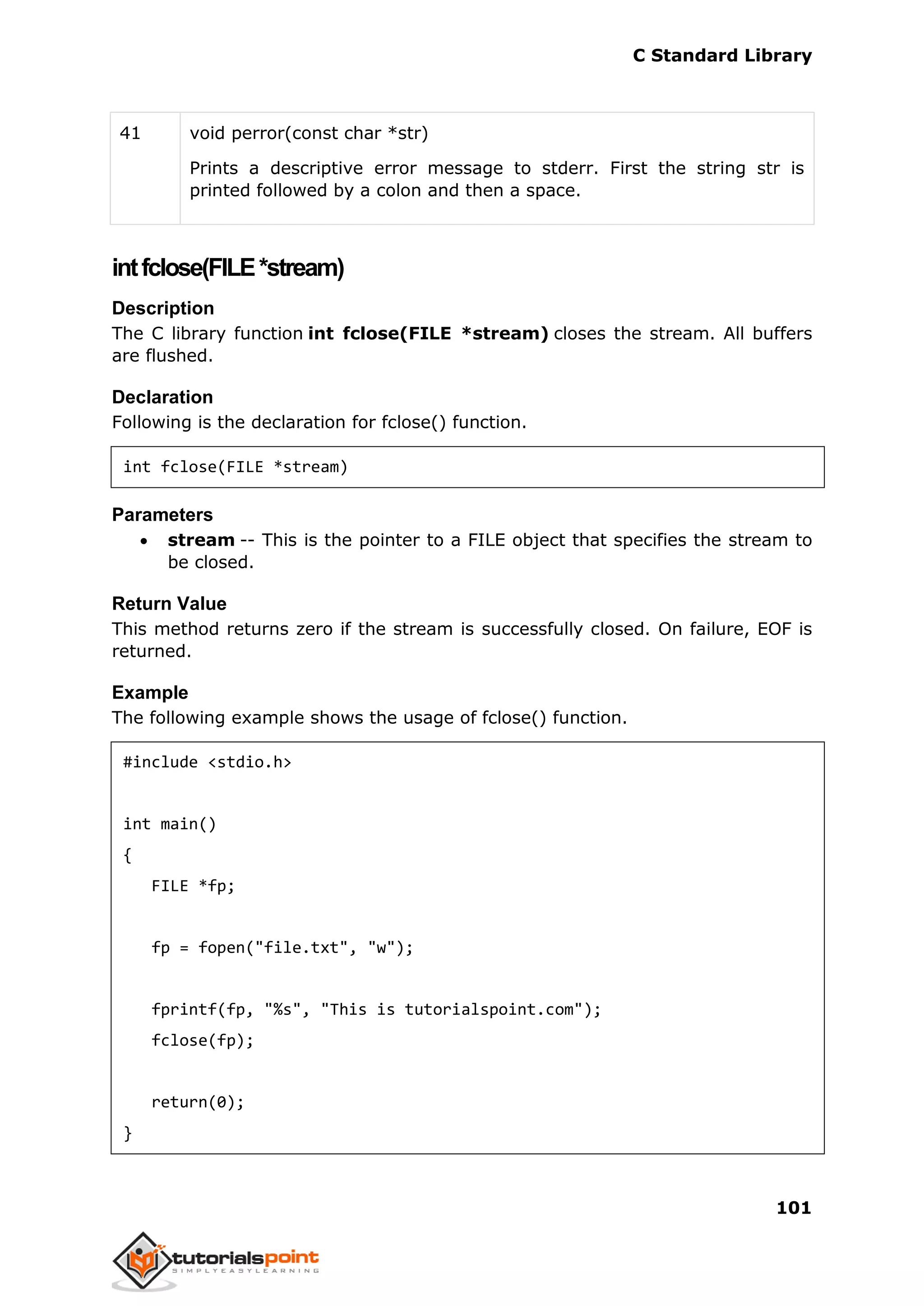 C Standard Library
101
41 void perror(const char *str)
Prints a descriptive error message to stderr. First the string str is
printed followed by a colon and then a space.
intfclose(FILE*stream)
Description
The C library function int fclose(FILE *stream) closes the stream. All buffers
are flushed.
Declaration
Following is the declaration for fclose() function.
int fclose(FILE *stream)
Parameters
 stream -- This is the pointer to a FILE object that specifies the stream to
be closed.
Return Value
This method returns zero if the stream is successfully closed. On failure, EOF is
returned.
Example
The following example shows the usage of fclose() function.
#include <stdio.h>
int main()
{
FILE *fp;
fp = fopen("file.txt", "w");
fprintf(fp, "%s", "This is tutorialspoint.com");
fclose(fp);
return(0);
}
 