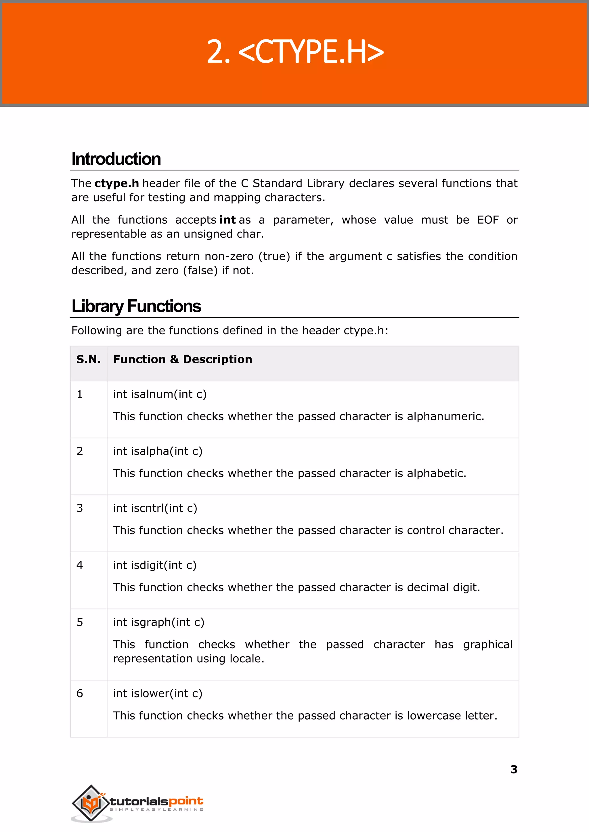 C Standard Library
3
Introduction
The ctype.h header file of the C Standard Library declares several functions that
are useful for testing and mapping characters.
All the functions accepts int as a parameter, whose value must be EOF or
representable as an unsigned char.
All the functions return non-zero (true) if the argument c satisfies the condition
described, and zero (false) if not.
LibraryFunctions
Following are the functions defined in the header ctype.h:
S.N. Function & Description
1 int isalnum(int c)
This function checks whether the passed character is alphanumeric.
2 int isalpha(int c)
This function checks whether the passed character is alphabetic.
3 int iscntrl(int c)
This function checks whether the passed character is control character.
4 int isdigit(int c)
This function checks whether the passed character is decimal digit.
5 int isgraph(int c)
This function checks whether the passed character has graphical
representation using locale.
6 int islower(int c)
This function checks whether the passed character is lowercase letter.
2. <CTYPE.H>
 