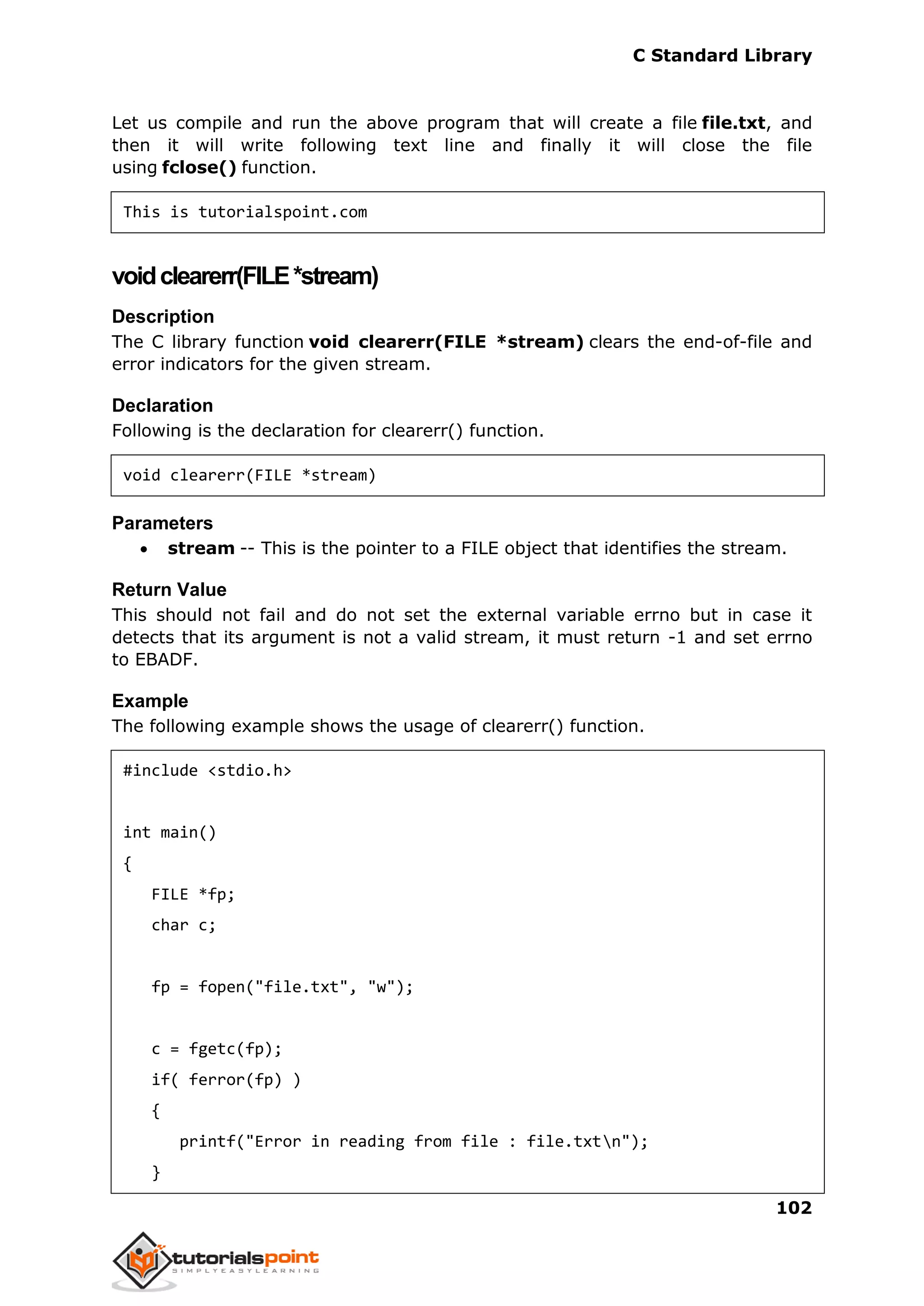 C Standard Library
102
Let us compile and run the above program that will create a file file.txt, and
then it will write following text line and finally it will close the file
using fclose() function.
This is tutorialspoint.com
voidclearerr(FILE*stream)
Description
The C library function void clearerr(FILE *stream) clears the end-of-file and
error indicators for the given stream.
Declaration
Following is the declaration for clearerr() function.
void clearerr(FILE *stream)
Parameters
 stream -- This is the pointer to a FILE object that identifies the stream.
Return Value
This should not fail and do not set the external variable errno but in case it
detects that its argument is not a valid stream, it must return -1 and set errno
to EBADF.
Example
The following example shows the usage of clearerr() function.
#include <stdio.h>
int main()
{
FILE *fp;
char c;
fp = fopen("file.txt", "w");
c = fgetc(fp);
if( ferror(fp) )
{
printf("Error in reading from file : file.txtn");
}
 