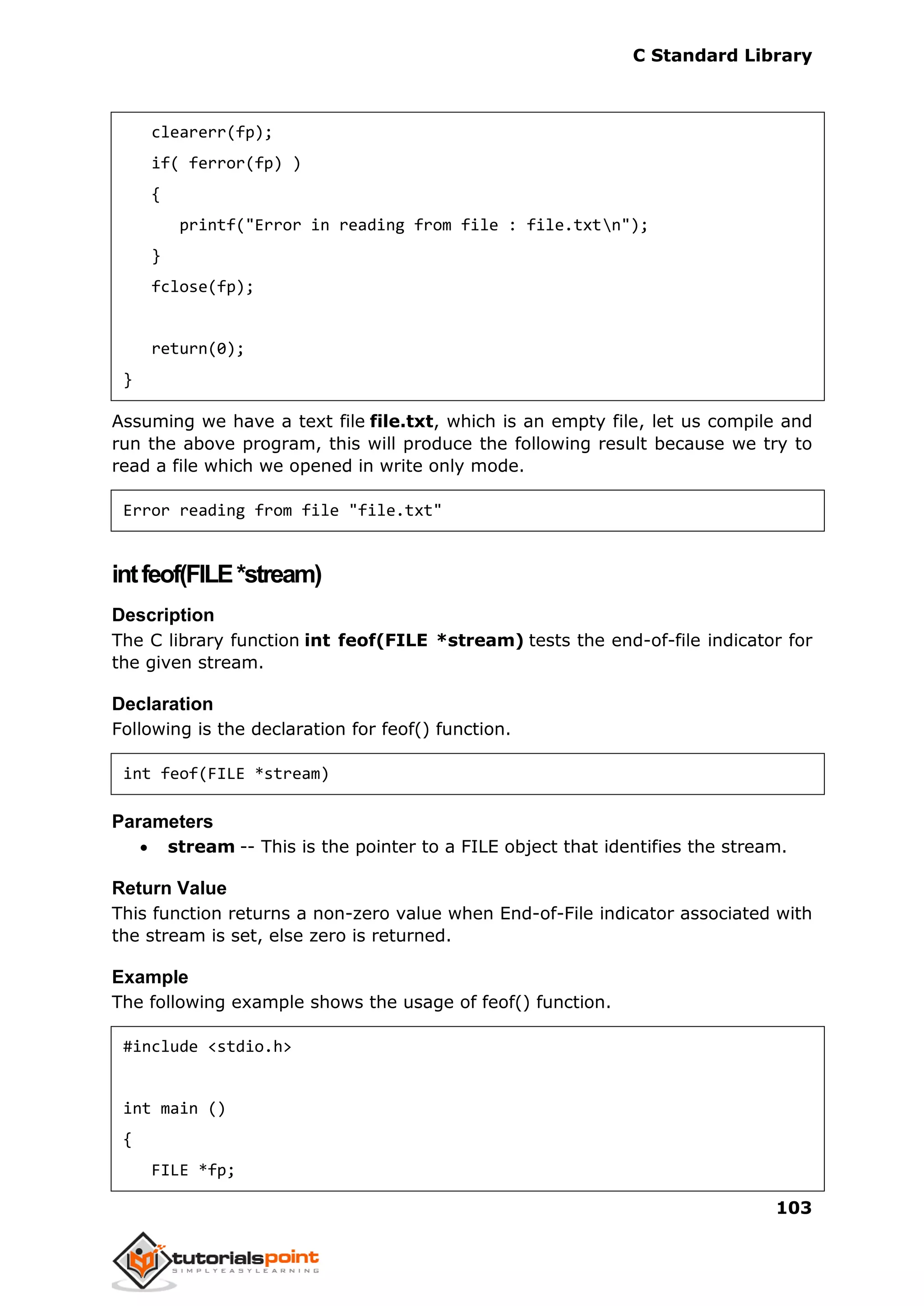 C Standard Library
103
clearerr(fp);
if( ferror(fp) )
{
printf("Error in reading from file : file.txtn");
}
fclose(fp);
return(0);
}
Assuming we have a text file file.txt, which is an empty file, let us compile and
run the above program, this will produce the following result because we try to
read a file which we opened in write only mode.
Error reading from file "file.txt"
intfeof(FILE*stream)
Description
The C library function int feof(FILE *stream) tests the end-of-file indicator for
the given stream.
Declaration
Following is the declaration for feof() function.
int feof(FILE *stream)
Parameters
 stream -- This is the pointer to a FILE object that identifies the stream.
Return Value
This function returns a non-zero value when End-of-File indicator associated with
the stream is set, else zero is returned.
Example
The following example shows the usage of feof() function.
#include <stdio.h>
int main ()
{
FILE *fp;
 