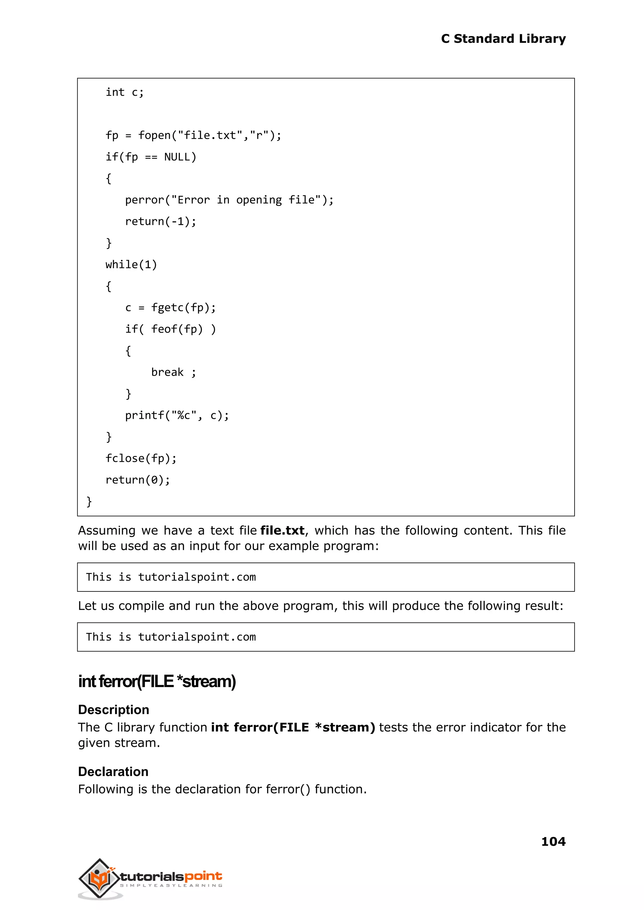 C Standard Library
104
int c;
fp = fopen("file.txt","r");
if(fp == NULL)
{
perror("Error in opening file");
return(-1);
}
while(1)
{
c = fgetc(fp);
if( feof(fp) )
{
break ;
}
printf("%c", c);
}
fclose(fp);
return(0);
}
Assuming we have a text file file.txt, which has the following content. This file
will be used as an input for our example program:
This is tutorialspoint.com
Let us compile and run the above program, this will produce the following result:
This is tutorialspoint.com
intferror(FILE*stream)
Description
The C library function int ferror(FILE *stream) tests the error indicator for the
given stream.
Declaration
Following is the declaration for ferror() function.
 