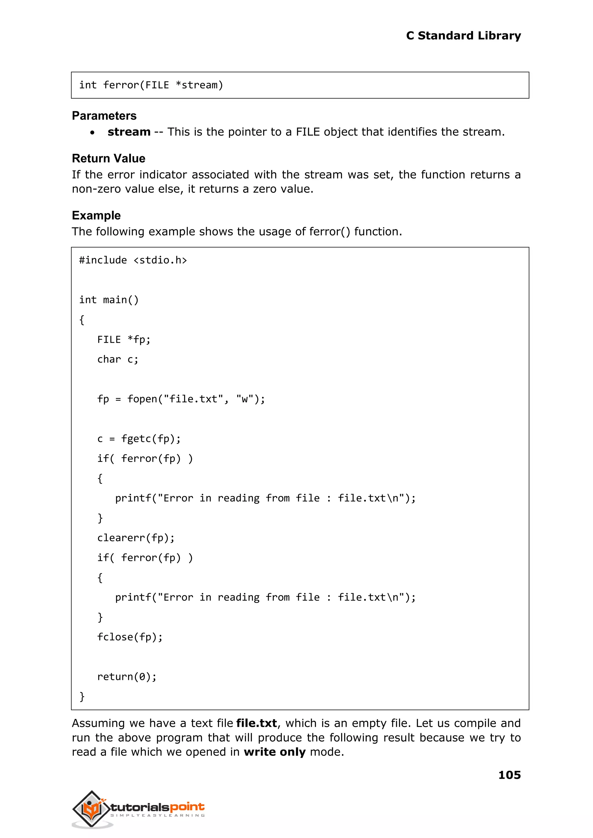 C Standard Library
105
int ferror(FILE *stream)
Parameters
 stream -- This is the pointer to a FILE object that identifies the stream.
Return Value
If the error indicator associated with the stream was set, the function returns a
non-zero value else, it returns a zero value.
Example
The following example shows the usage of ferror() function.
#include <stdio.h>
int main()
{
FILE *fp;
char c;
fp = fopen("file.txt", "w");
c = fgetc(fp);
if( ferror(fp) )
{
printf("Error in reading from file : file.txtn");
}
clearerr(fp);
if( ferror(fp) )
{
printf("Error in reading from file : file.txtn");
}
fclose(fp);
return(0);
}
Assuming we have a text file file.txt, which is an empty file. Let us compile and
run the above program that will produce the following result because we try to
read a file which we opened in write only mode.
 