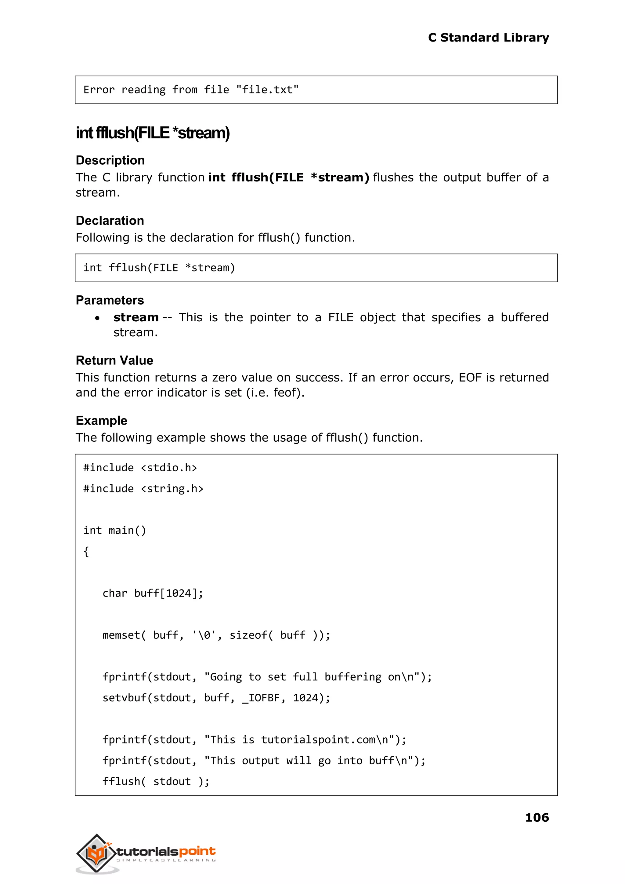 C Standard Library
106
Error reading from file "file.txt"
intfflush(FILE*stream)
Description
The C library function int fflush(FILE *stream) flushes the output buffer of a
stream.
Declaration
Following is the declaration for fflush() function.
int fflush(FILE *stream)
Parameters
 stream -- This is the pointer to a FILE object that specifies a buffered
stream.
Return Value
This function returns a zero value on success. If an error occurs, EOF is returned
and the error indicator is set (i.e. feof).
Example
The following example shows the usage of fflush() function.
#include <stdio.h>
#include <string.h>
int main()
{
char buff[1024];
memset( buff, '0', sizeof( buff ));
fprintf(stdout, "Going to set full buffering onn");
setvbuf(stdout, buff, _IOFBF, 1024);
fprintf(stdout, "This is tutorialspoint.comn");
fprintf(stdout, "This output will go into buffn");
fflush( stdout );
 