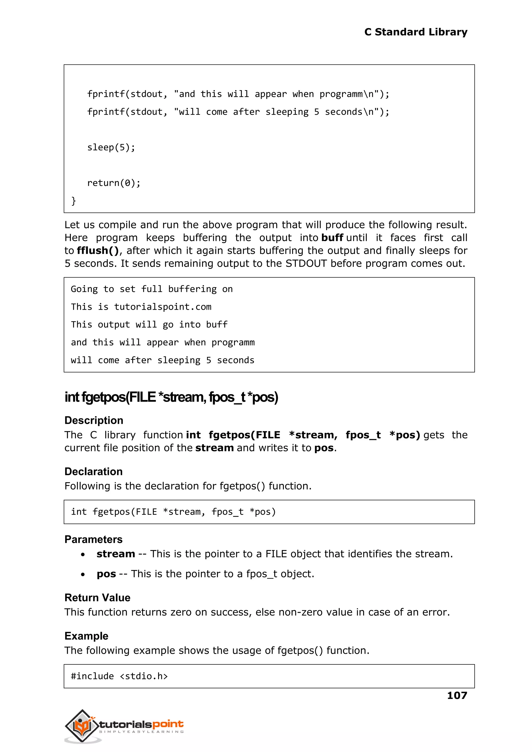 C Standard Library
107
fprintf(stdout, "and this will appear when programmn");
fprintf(stdout, "will come after sleeping 5 secondsn");
sleep(5);
return(0);
}
Let us compile and run the above program that will produce the following result.
Here program keeps buffering the output into buff until it faces first call
to fflush(), after which it again starts buffering the output and finally sleeps for
5 seconds. It sends remaining output to the STDOUT before program comes out.
Going to set full buffering on
This is tutorialspoint.com
This output will go into buff
and this will appear when programm
will come after sleeping 5 seconds
intfgetpos(FILE*stream,fpos_t*pos)
Description
The C library function int fgetpos(FILE *stream, fpos_t *pos) gets the
current file position of the stream and writes it to pos.
Declaration
Following is the declaration for fgetpos() function.
int fgetpos(FILE *stream, fpos_t *pos)
Parameters
 stream -- This is the pointer to a FILE object that identifies the stream.
 pos -- This is the pointer to a fpos_t object.
Return Value
This function returns zero on success, else non-zero value in case of an error.
Example
The following example shows the usage of fgetpos() function.
#include <stdio.h>
 