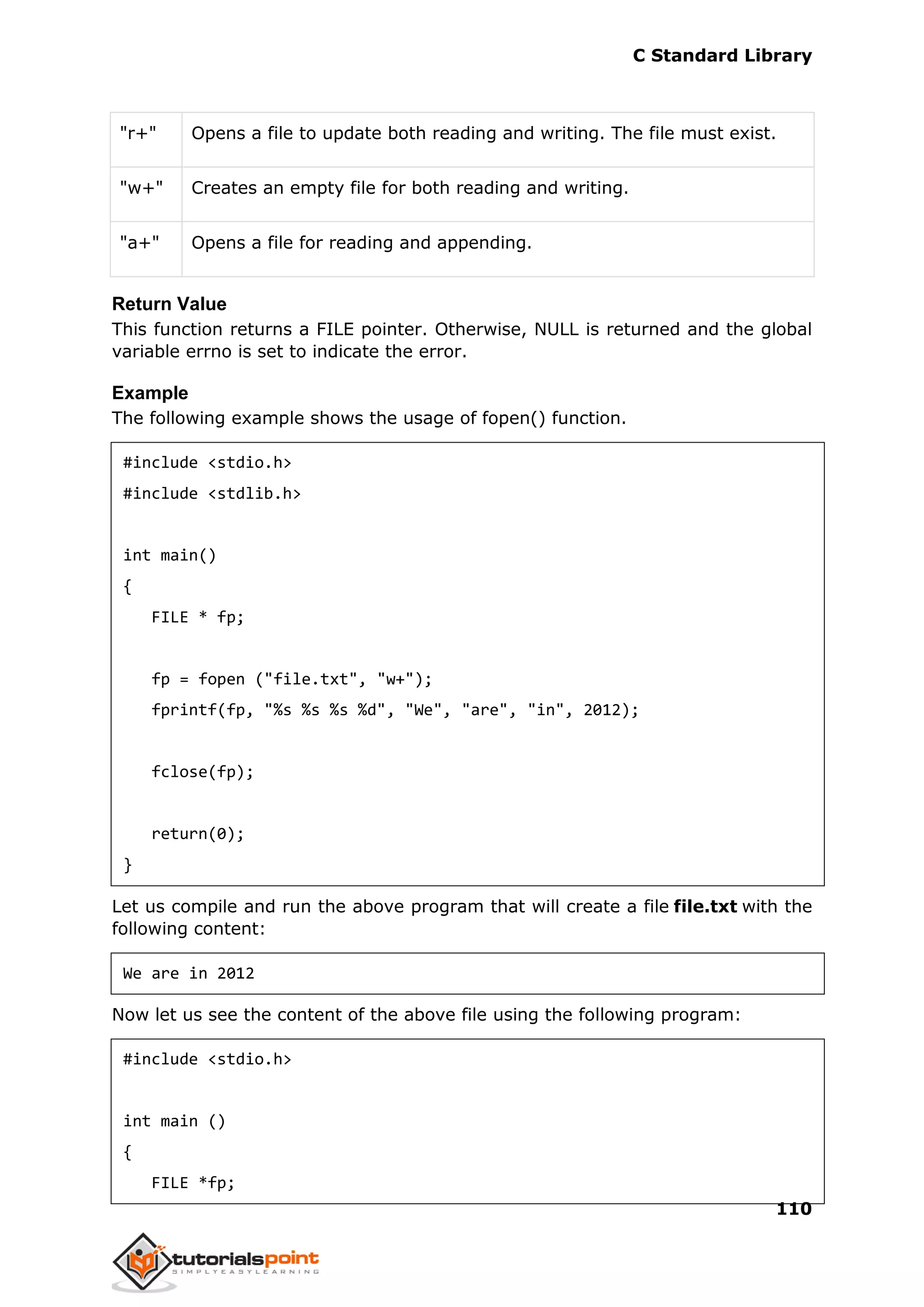 C Standard Library
110
"r+" Opens a file to update both reading and writing. The file must exist.
"w+" Creates an empty file for both reading and writing.
"a+" Opens a file for reading and appending.
Return Value
This function returns a FILE pointer. Otherwise, NULL is returned and the global
variable errno is set to indicate the error.
Example
The following example shows the usage of fopen() function.
#include <stdio.h>
#include <stdlib.h>
int main()
{
FILE * fp;
fp = fopen ("file.txt", "w+");
fprintf(fp, "%s %s %s %d", "We", "are", "in", 2012);
fclose(fp);
return(0);
}
Let us compile and run the above program that will create a file file.txt with the
following content:
We are in 2012
Now let us see the content of the above file using the following program:
#include <stdio.h>
int main ()
{
FILE *fp;
 