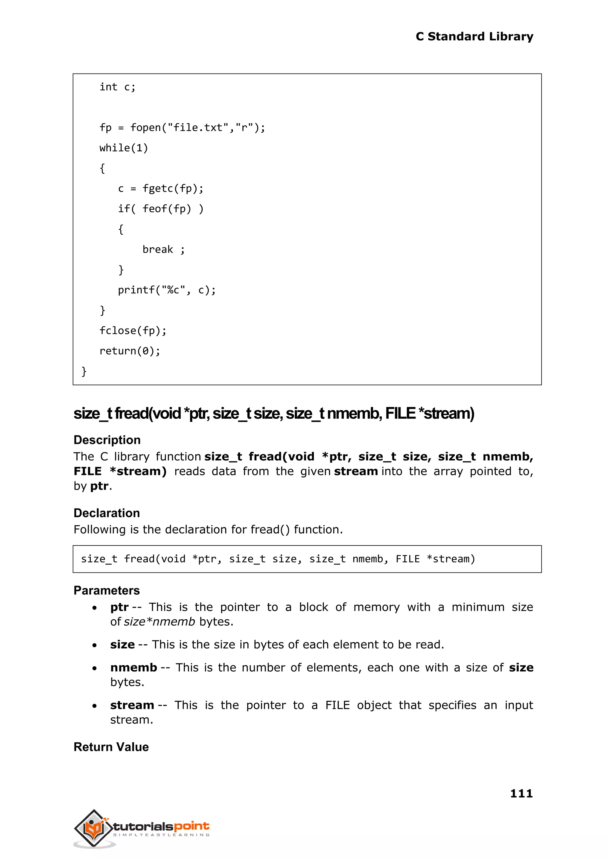 C Standard Library
111
int c;
fp = fopen("file.txt","r");
while(1)
{
c = fgetc(fp);
if( feof(fp) )
{
break ;
}
printf("%c", c);
}
fclose(fp);
return(0);
}
size_tfread(void*ptr,size_tsize,size_tnmemb,FILE*stream)
Description
The C library function size_t fread(void *ptr, size_t size, size_t nmemb,
FILE *stream) reads data from the given stream into the array pointed to,
by ptr.
Declaration
Following is the declaration for fread() function.
size_t fread(void *ptr, size_t size, size_t nmemb, FILE *stream)
Parameters
 ptr -- This is the pointer to a block of memory with a minimum size
of size*nmemb bytes.
 size -- This is the size in bytes of each element to be read.
 nmemb -- This is the number of elements, each one with a size of size
bytes.
 stream -- This is the pointer to a FILE object that specifies an input
stream.
Return Value
 