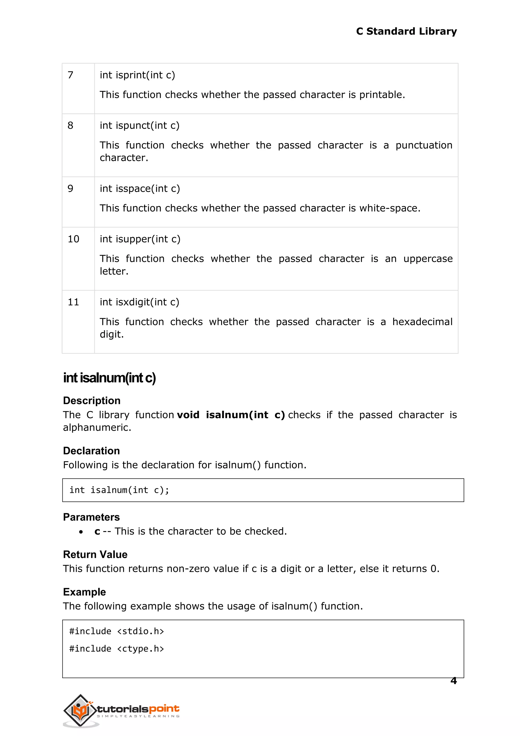 C Standard Library
4
7 int isprint(int c)
This function checks whether the passed character is printable.
8 int ispunct(int c)
This function checks whether the passed character is a punctuation
character.
9 int isspace(int c)
This function checks whether the passed character is white-space.
10 int isupper(int c)
This function checks whether the passed character is an uppercase
letter.
11 int isxdigit(int c)
This function checks whether the passed character is a hexadecimal
digit.
intisalnum(intc)
Description
The C library function void isalnum(int c) checks if the passed character is
alphanumeric.
Declaration
Following is the declaration for isalnum() function.
int isalnum(int c);
Parameters
 c -- This is the character to be checked.
Return Value
This function returns non-zero value if c is a digit or a letter, else it returns 0.
Example
The following example shows the usage of isalnum() function.
#include <stdio.h>
#include <ctype.h>
 