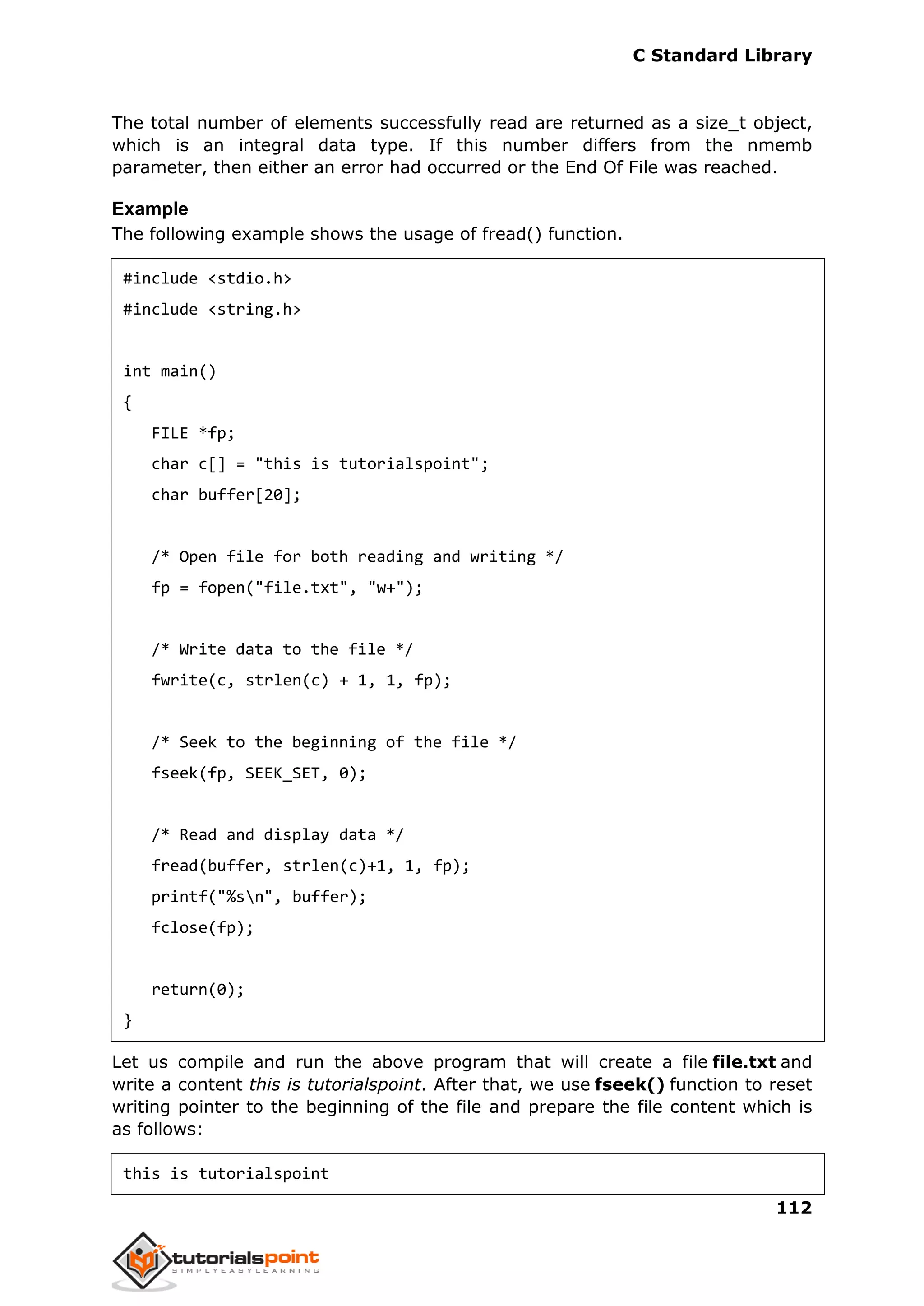C Standard Library
112
The total number of elements successfully read are returned as a size_t object,
which is an integral data type. If this number differs from the nmemb
parameter, then either an error had occurred or the End Of File was reached.
Example
The following example shows the usage of fread() function.
#include <stdio.h>
#include <string.h>
int main()
{
FILE *fp;
char c[] = "this is tutorialspoint";
char buffer[20];
/* Open file for both reading and writing */
fp = fopen("file.txt", "w+");
/* Write data to the file */
fwrite(c, strlen(c) + 1, 1, fp);
/* Seek to the beginning of the file */
fseek(fp, SEEK_SET, 0);
/* Read and display data */
fread(buffer, strlen(c)+1, 1, fp);
printf("%sn", buffer);
fclose(fp);
return(0);
}
Let us compile and run the above program that will create a file file.txt and
write a content this is tutorialspoint. After that, we use fseek() function to reset
writing pointer to the beginning of the file and prepare the file content which is
as follows:
this is tutorialspoint
 