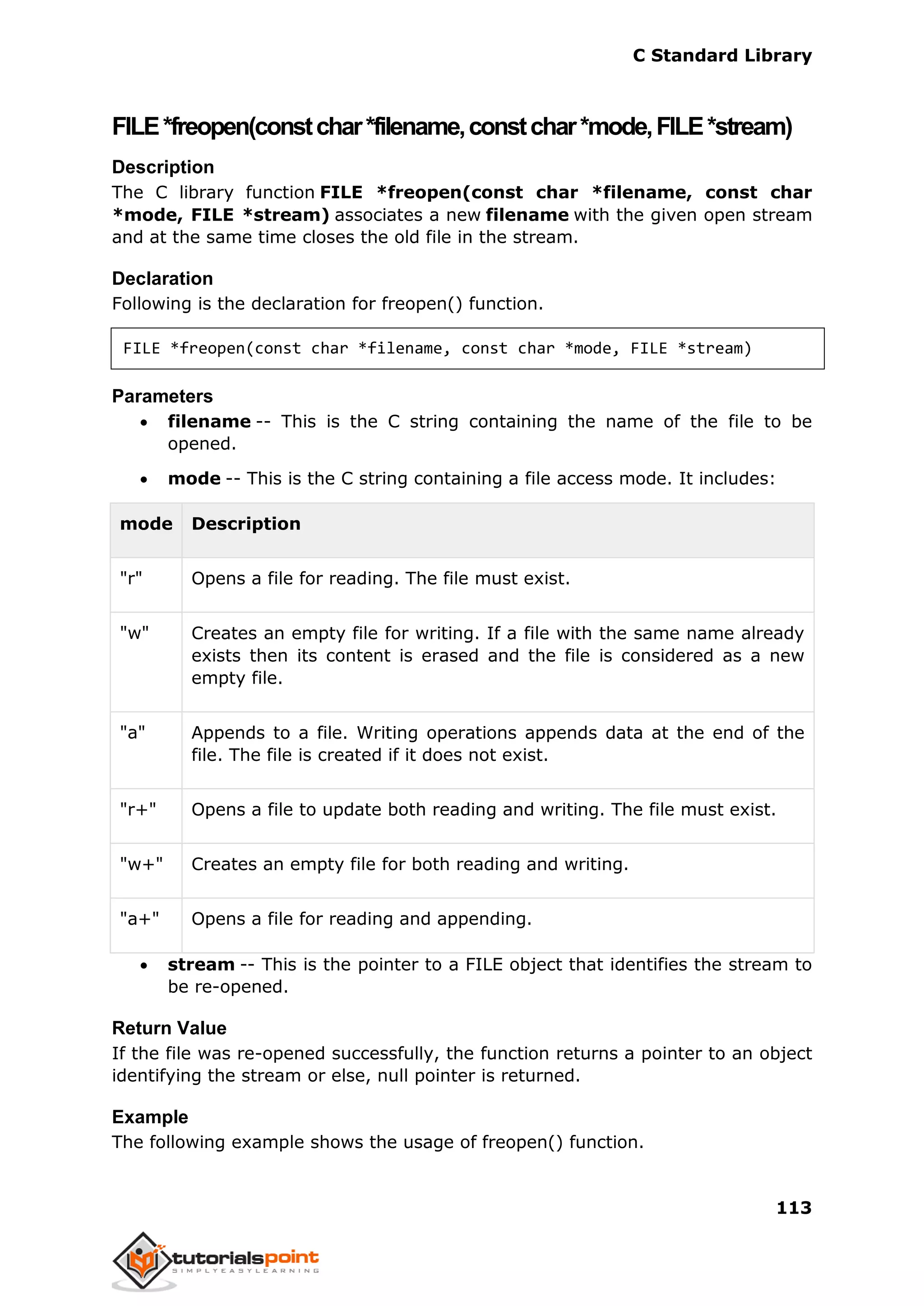 C Standard Library
113
FILE*freopen(constchar*filename,constchar*mode,FILE*stream)
Description
The C library function FILE *freopen(const char *filename, const char
*mode, FILE *stream) associates a new filename with the given open stream
and at the same time closes the old file in the stream.
Declaration
Following is the declaration for freopen() function.
FILE *freopen(const char *filename, const char *mode, FILE *stream)
Parameters
 filename -- This is the C string containing the name of the file to be
opened.
 mode -- This is the C string containing a file access mode. It includes:
mode Description
"r" Opens a file for reading. The file must exist.
"w" Creates an empty file for writing. If a file with the same name already
exists then its content is erased and the file is considered as a new
empty file.
"a" Appends to a file. Writing operations appends data at the end of the
file. The file is created if it does not exist.
"r+" Opens a file to update both reading and writing. The file must exist.
"w+" Creates an empty file for both reading and writing.
"a+" Opens a file for reading and appending.
 stream -- This is the pointer to a FILE object that identifies the stream to
be re-opened.
Return Value
If the file was re-opened successfully, the function returns a pointer to an object
identifying the stream or else, null pointer is returned.
Example
The following example shows the usage of freopen() function.
 