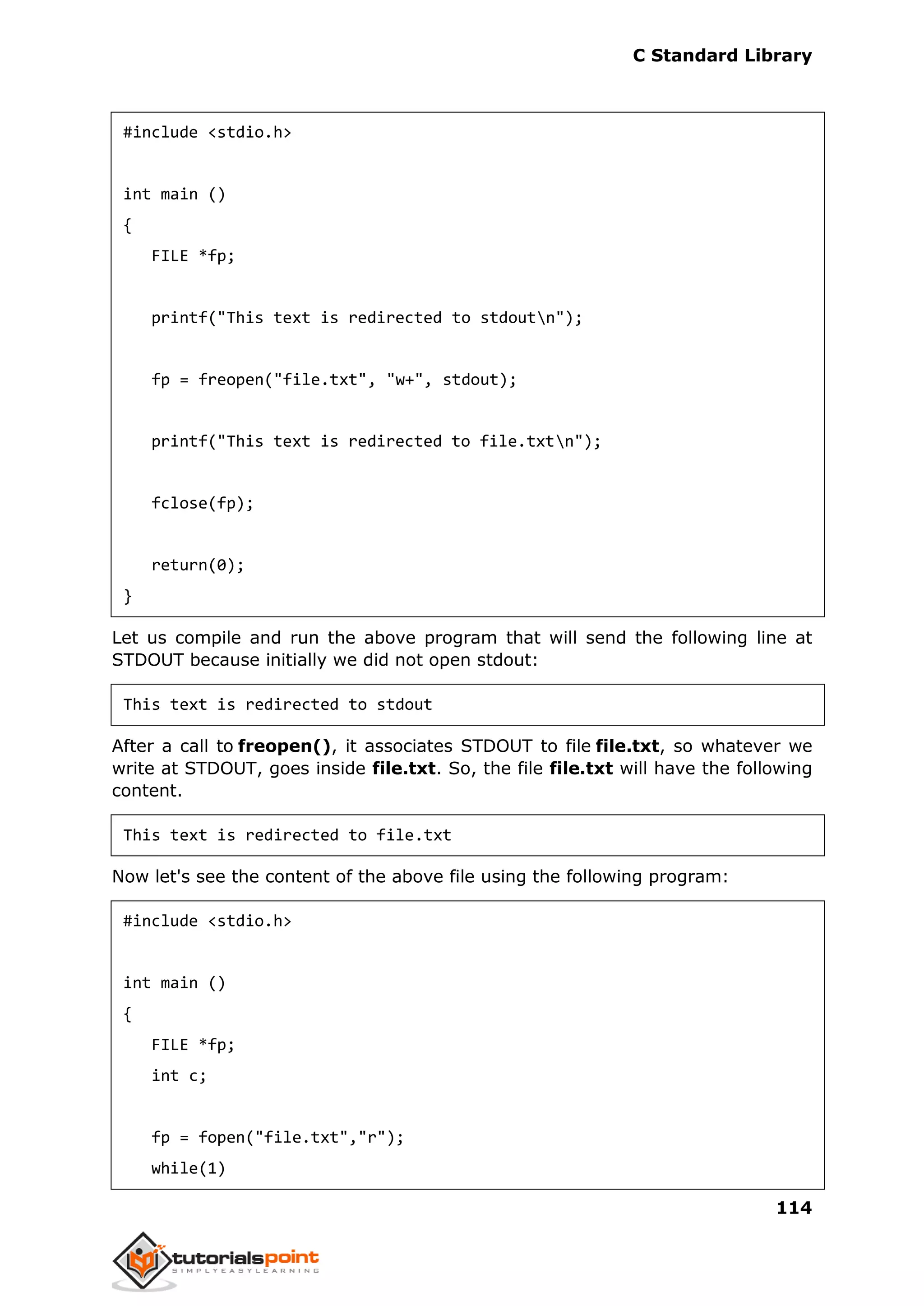 C Standard Library
114
#include <stdio.h>
int main ()
{
FILE *fp;
printf("This text is redirected to stdoutn");
fp = freopen("file.txt", "w+", stdout);
printf("This text is redirected to file.txtn");
fclose(fp);
return(0);
}
Let us compile and run the above program that will send the following line at
STDOUT because initially we did not open stdout:
This text is redirected to stdout
After a call to freopen(), it associates STDOUT to file file.txt, so whatever we
write at STDOUT, goes inside file.txt. So, the file file.txt will have the following
content.
This text is redirected to file.txt
Now let's see the content of the above file using the following program:
#include <stdio.h>
int main ()
{
FILE *fp;
int c;
fp = fopen("file.txt","r");
while(1)
 