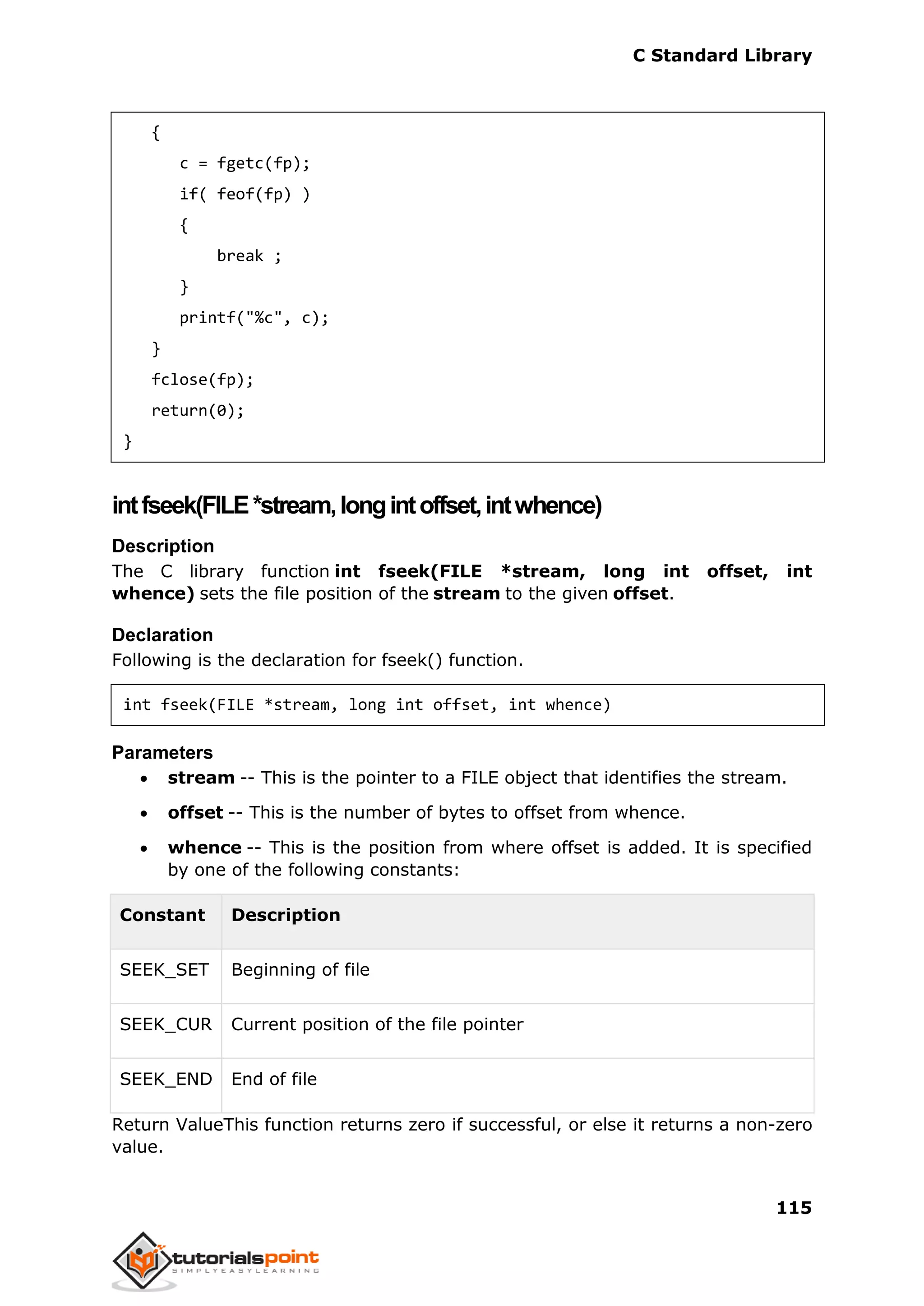 C Standard Library
115
{
c = fgetc(fp);
if( feof(fp) )
{
break ;
}
printf("%c", c);
}
fclose(fp);
return(0);
}
intfseek(FILE*stream,longintoffset,intwhence)
Description
The C library function int fseek(FILE *stream, long int offset, int
whence) sets the file position of the stream to the given offset.
Declaration
Following is the declaration for fseek() function.
int fseek(FILE *stream, long int offset, int whence)
Parameters
 stream -- This is the pointer to a FILE object that identifies the stream.
 offset -- This is the number of bytes to offset from whence.
 whence -- This is the position from where offset is added. It is specified
by one of the following constants:
Constant Description
SEEK_SET Beginning of file
SEEK_CUR Current position of the file pointer
SEEK_END End of file
Return ValueThis function returns zero if successful, or else it returns a non-zero
value.
 
