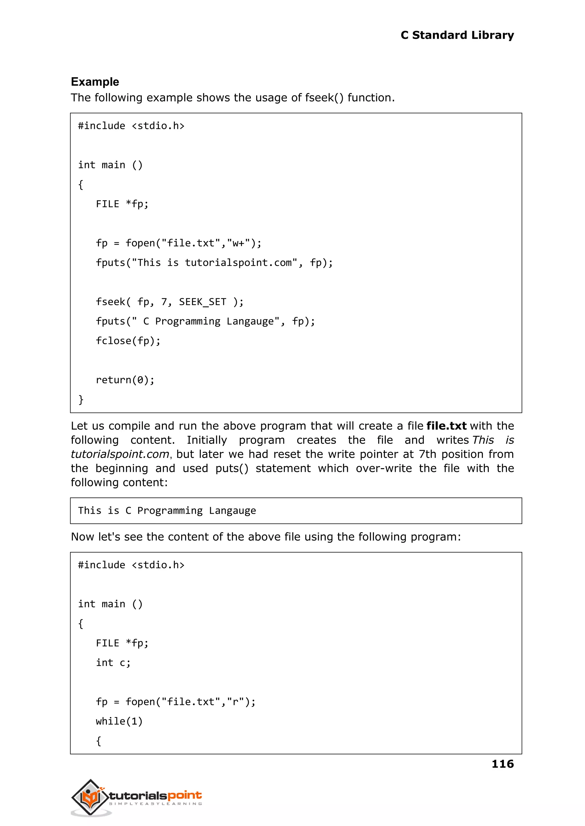 C Standard Library
116
Example
The following example shows the usage of fseek() function.
#include <stdio.h>
int main ()
{
FILE *fp;
fp = fopen("file.txt","w+");
fputs("This is tutorialspoint.com", fp);
fseek( fp, 7, SEEK_SET );
fputs(" C Programming Langauge", fp);
fclose(fp);
return(0);
}
Let us compile and run the above program that will create a file file.txt with the
following content. Initially program creates the file and writes This is
tutorialspoint.com, but later we had reset the write pointer at 7th position from
the beginning and used puts() statement which over-write the file with the
following content:
This is C Programming Langauge
Now let's see the content of the above file using the following program:
#include <stdio.h>
int main ()
{
FILE *fp;
int c;
fp = fopen("file.txt","r");
while(1)
{
 