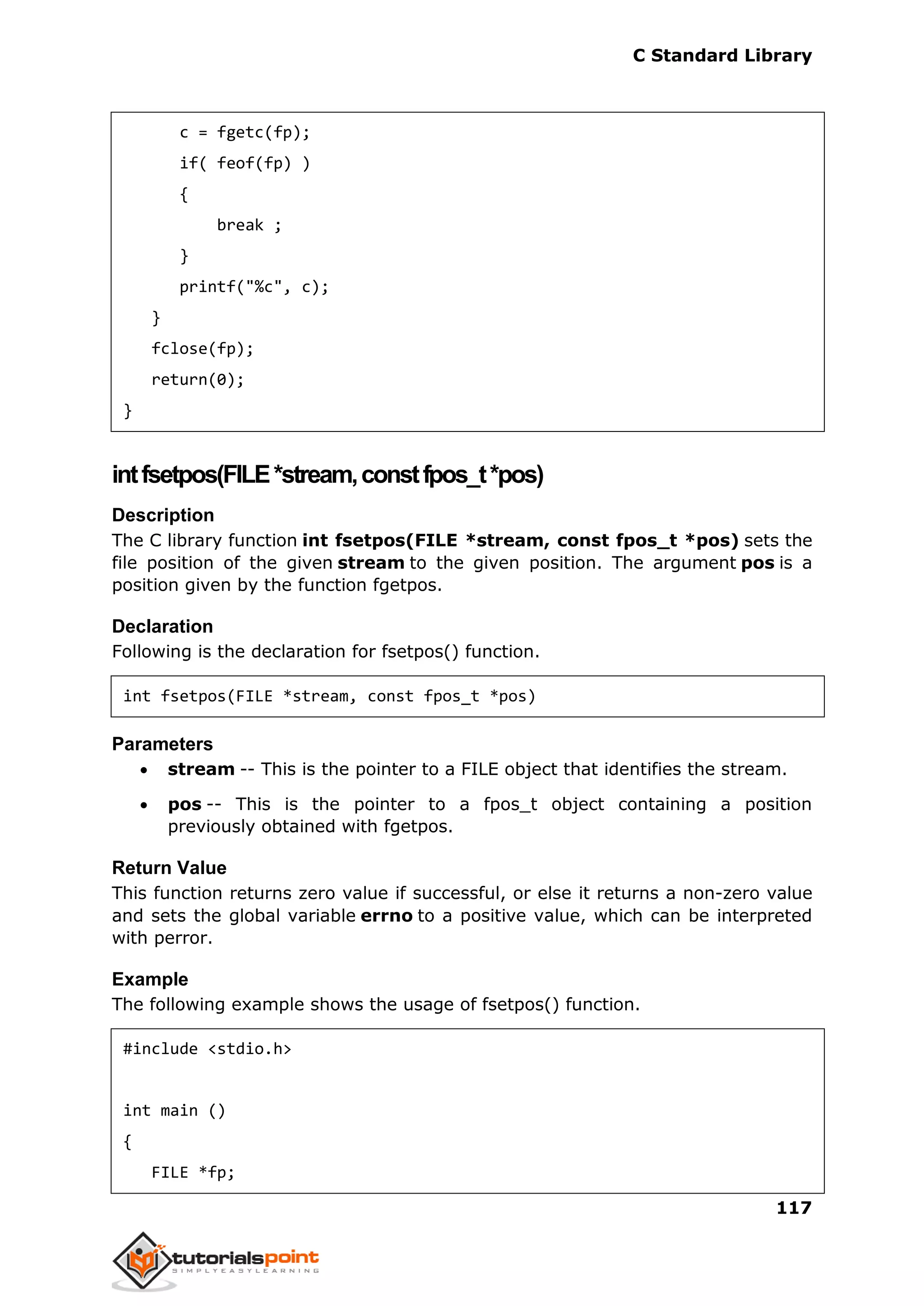 C Standard Library
117
c = fgetc(fp);
if( feof(fp) )
{
break ;
}
printf("%c", c);
}
fclose(fp);
return(0);
}
intfsetpos(FILE*stream,constfpos_t*pos)
Description
The C library function int fsetpos(FILE *stream, const fpos_t *pos) sets the
file position of the given stream to the given position. The argument pos is a
position given by the function fgetpos.
Declaration
Following is the declaration for fsetpos() function.
int fsetpos(FILE *stream, const fpos_t *pos)
Parameters
 stream -- This is the pointer to a FILE object that identifies the stream.
 pos -- This is the pointer to a fpos_t object containing a position
previously obtained with fgetpos.
Return Value
This function returns zero value if successful, or else it returns a non-zero value
and sets the global variable errno to a positive value, which can be interpreted
with perror.
Example
The following example shows the usage of fsetpos() function.
#include <stdio.h>
int main ()
{
FILE *fp;
 
