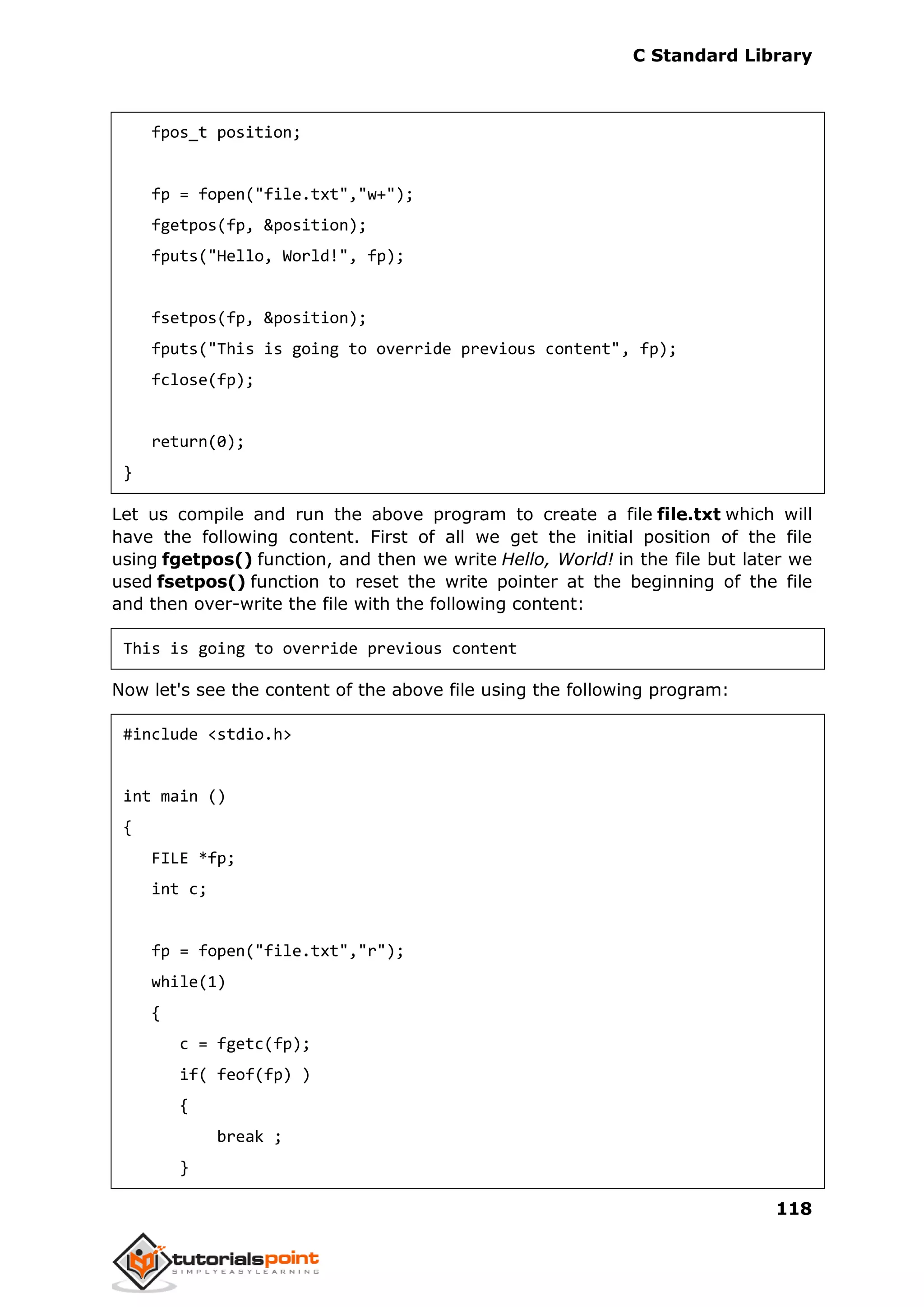 C Standard Library
118
fpos_t position;
fp = fopen("file.txt","w+");
fgetpos(fp, &position);
fputs("Hello, World!", fp);
fsetpos(fp, &position);
fputs("This is going to override previous content", fp);
fclose(fp);
return(0);
}
Let us compile and run the above program to create a file file.txt which will
have the following content. First of all we get the initial position of the file
using fgetpos() function, and then we write Hello, World! in the file but later we
used fsetpos() function to reset the write pointer at the beginning of the file
and then over-write the file with the following content:
This is going to override previous content
Now let's see the content of the above file using the following program:
#include <stdio.h>
int main ()
{
FILE *fp;
int c;
fp = fopen("file.txt","r");
while(1)
{
c = fgetc(fp);
if( feof(fp) )
{
break ;
}
 