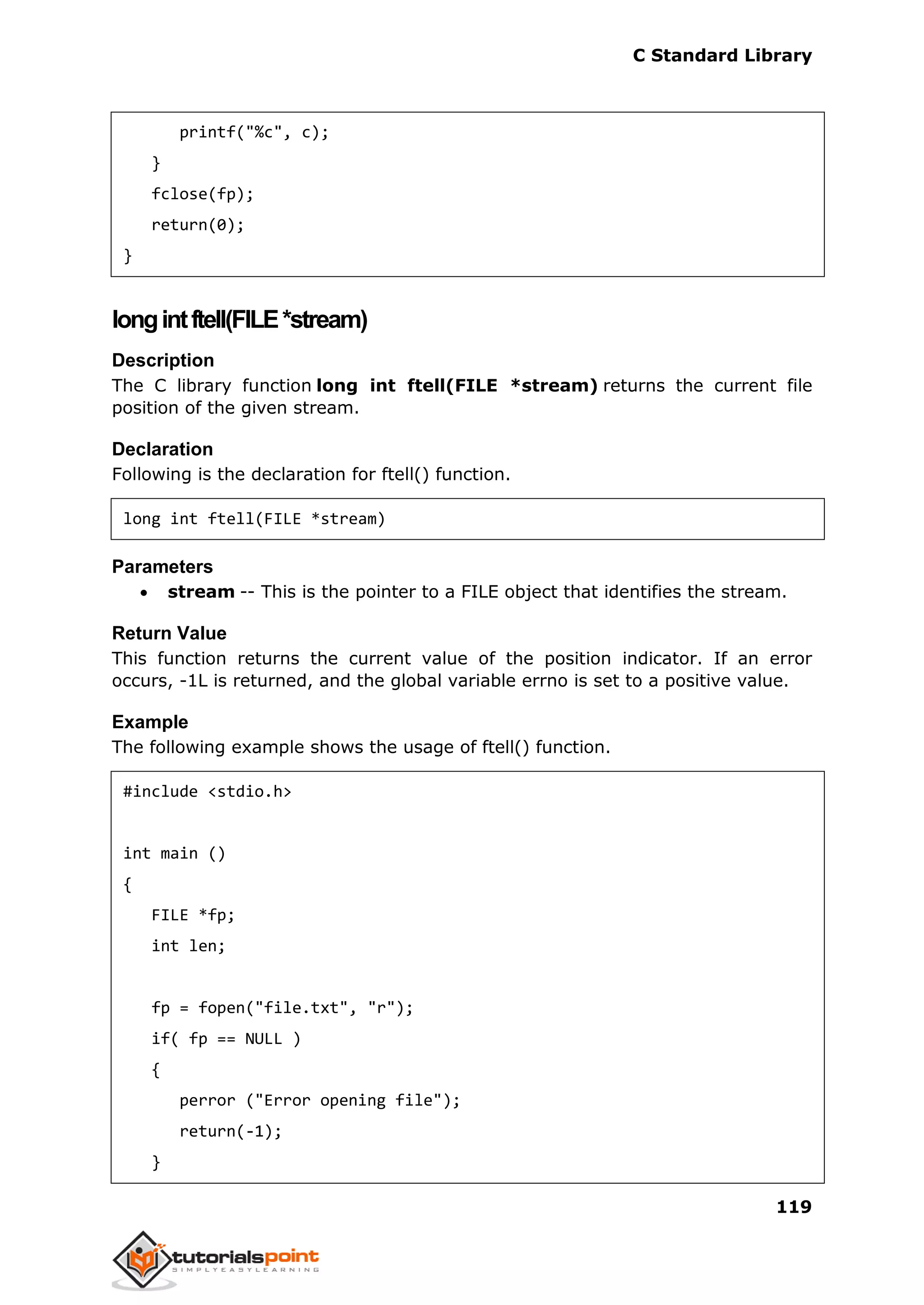 C Standard Library
119
printf("%c", c);
}
fclose(fp);
return(0);
}
longintftell(FILE*stream)
Description
The C library function long int ftell(FILE *stream) returns the current file
position of the given stream.
Declaration
Following is the declaration for ftell() function.
long int ftell(FILE *stream)
Parameters
 stream -- This is the pointer to a FILE object that identifies the stream.
Return Value
This function returns the current value of the position indicator. If an error
occurs, -1L is returned, and the global variable errno is set to a positive value.
Example
The following example shows the usage of ftell() function.
#include <stdio.h>
int main ()
{
FILE *fp;
int len;
fp = fopen("file.txt", "r");
if( fp == NULL )
{
perror ("Error opening file");
return(-1);
}
 