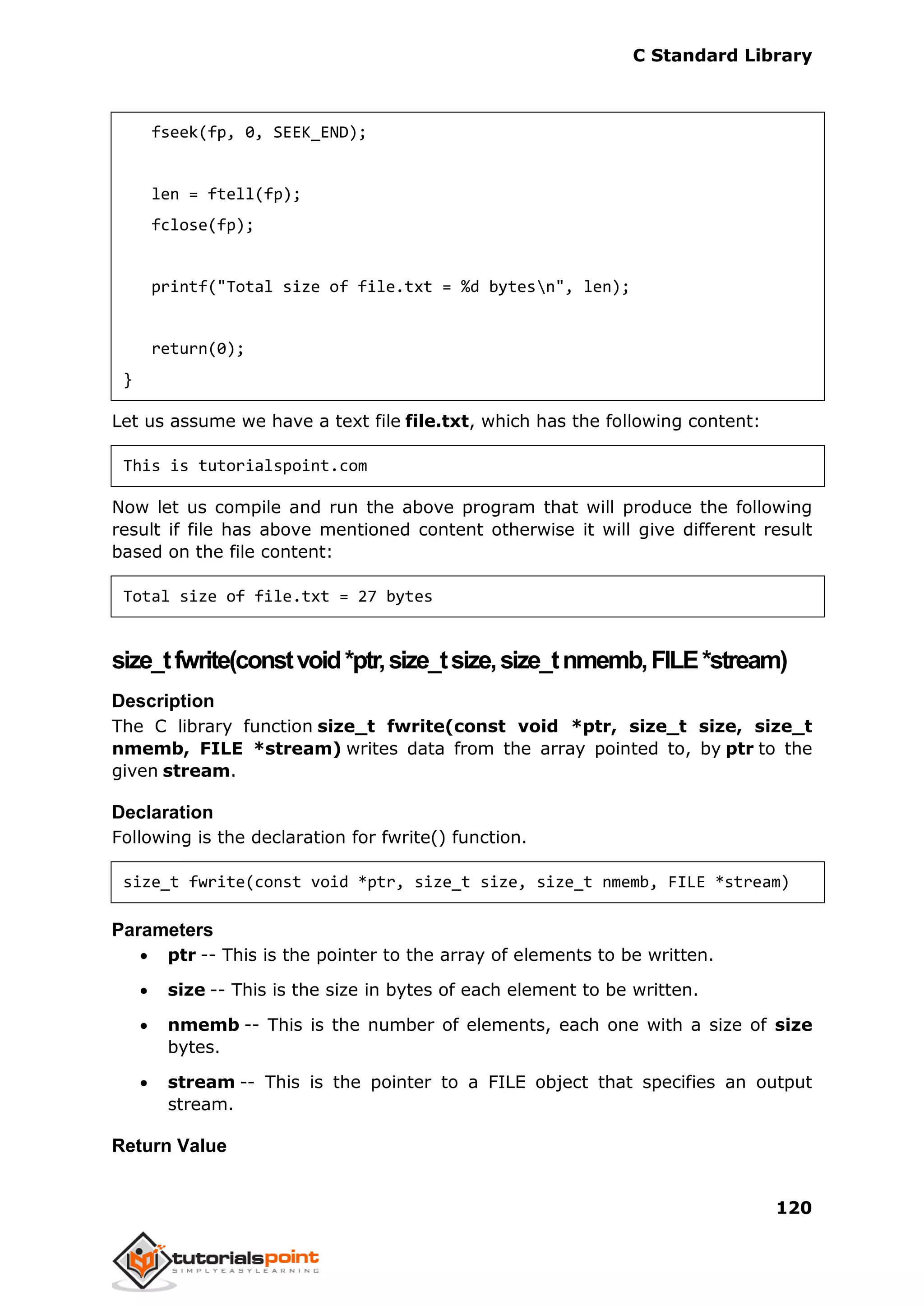 C Standard Library
120
fseek(fp, 0, SEEK_END);
len = ftell(fp);
fclose(fp);
printf("Total size of file.txt = %d bytesn", len);
return(0);
}
Let us assume we have a text file file.txt, which has the following content:
This is tutorialspoint.com
Now let us compile and run the above program that will produce the following
result if file has above mentioned content otherwise it will give different result
based on the file content:
Total size of file.txt = 27 bytes
size_tfwrite(constvoid*ptr,size_tsize,size_tnmemb,FILE*stream)
Description
The C library function size_t fwrite(const void *ptr, size_t size, size_t
nmemb, FILE *stream) writes data from the array pointed to, by ptr to the
given stream.
Declaration
Following is the declaration for fwrite() function.
size_t fwrite(const void *ptr, size_t size, size_t nmemb, FILE *stream)
Parameters
 ptr -- This is the pointer to the array of elements to be written.
 size -- This is the size in bytes of each element to be written.
 nmemb -- This is the number of elements, each one with a size of size
bytes.
 stream -- This is the pointer to a FILE object that specifies an output
stream.
Return Value
 