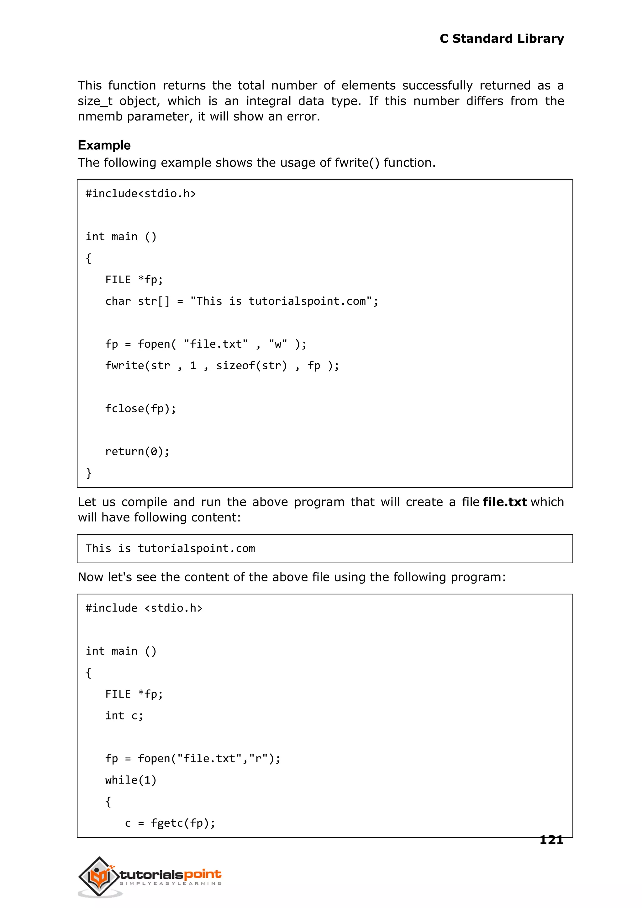 C Standard Library
121
This function returns the total number of elements successfully returned as a
size_t object, which is an integral data type. If this number differs from the
nmemb parameter, it will show an error.
Example
The following example shows the usage of fwrite() function.
#include<stdio.h>
int main ()
{
FILE *fp;
char str[] = "This is tutorialspoint.com";
fp = fopen( "file.txt" , "w" );
fwrite(str , 1 , sizeof(str) , fp );
fclose(fp);
return(0);
}
Let us compile and run the above program that will create a file file.txt which
will have following content:
This is tutorialspoint.com
Now let's see the content of the above file using the following program:
#include <stdio.h>
int main ()
{
FILE *fp;
int c;
fp = fopen("file.txt","r");
while(1)
{
c = fgetc(fp);
 