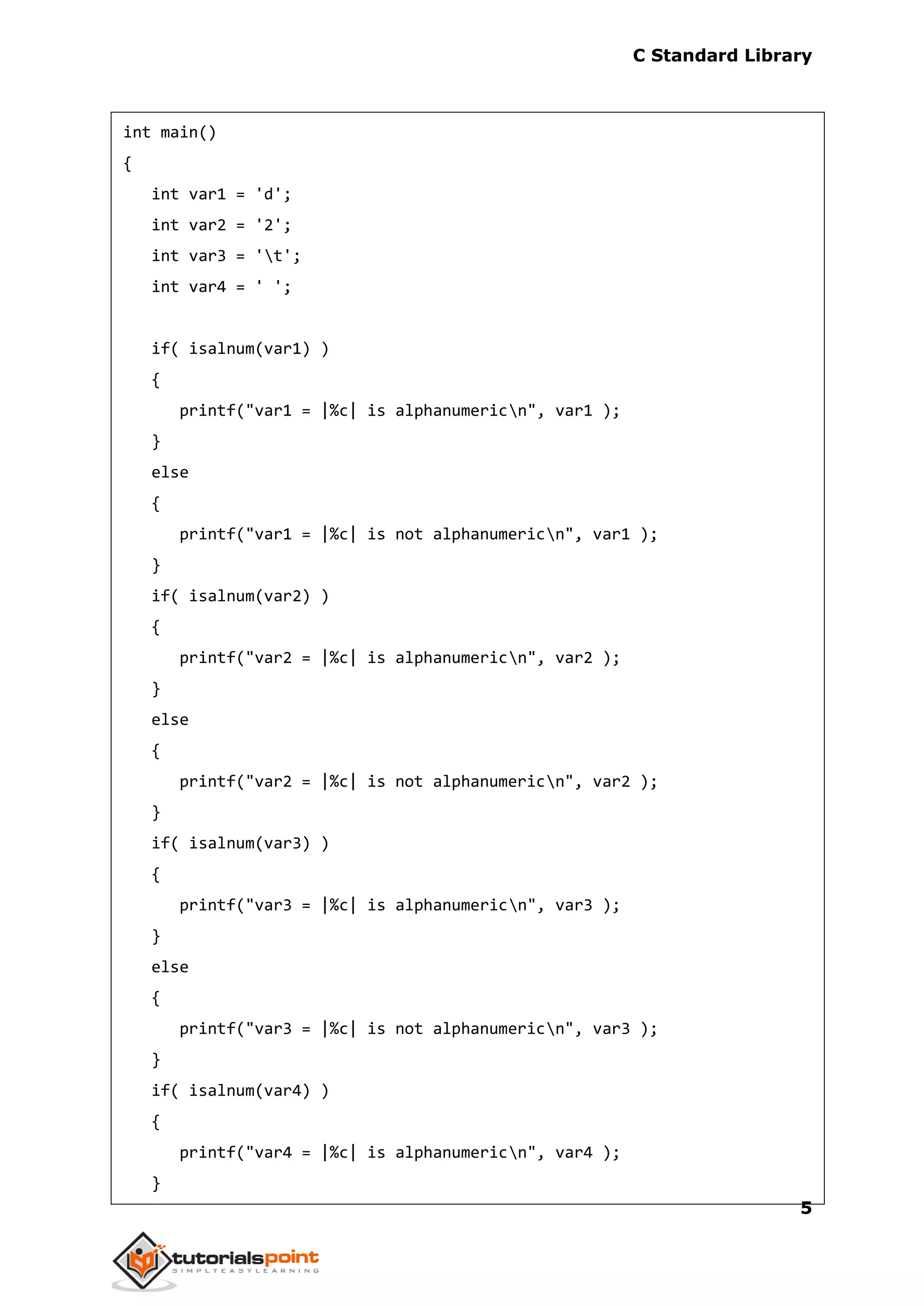 C Standard Library
5
int main()
{
int var1 = 'd';
int var2 = '2';
int var3 = 't';
int var4 = ' ';
if( isalnum(var1) )
{
printf("var1 = |%c| is alphanumericn", var1 );
}
else
{
printf("var1 = |%c| is not alphanumericn", var1 );
}
if( isalnum(var2) )
{
printf("var2 = |%c| is alphanumericn", var2 );
}
else
{
printf("var2 = |%c| is not alphanumericn", var2 );
}
if( isalnum(var3) )
{
printf("var3 = |%c| is alphanumericn", var3 );
}
else
{
printf("var3 = |%c| is not alphanumericn", var3 );
}
if( isalnum(var4) )
{
printf("var4 = |%c| is alphanumericn", var4 );
}
 