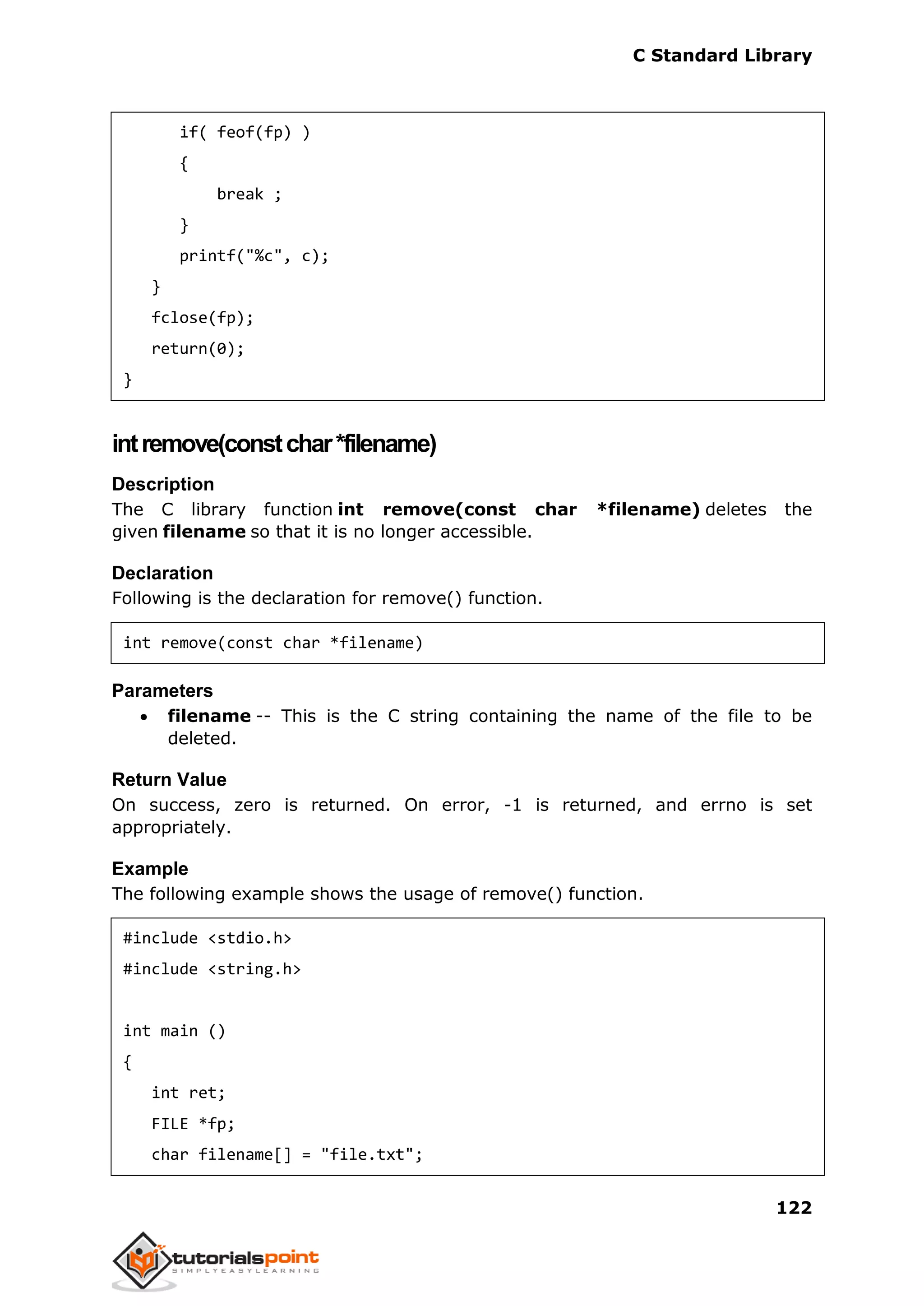 C Standard Library
122
if( feof(fp) )
{
break ;
}
printf("%c", c);
}
fclose(fp);
return(0);
}
intremove(constchar*filename)
Description
The C library function int remove(const char *filename) deletes the
given filename so that it is no longer accessible.
Declaration
Following is the declaration for remove() function.
int remove(const char *filename)
Parameters
 filename -- This is the C string containing the name of the file to be
deleted.
Return Value
On success, zero is returned. On error, -1 is returned, and errno is set
appropriately.
Example
The following example shows the usage of remove() function.
#include <stdio.h>
#include <string.h>
int main ()
{
int ret;
FILE *fp;
char filename[] = "file.txt";
 