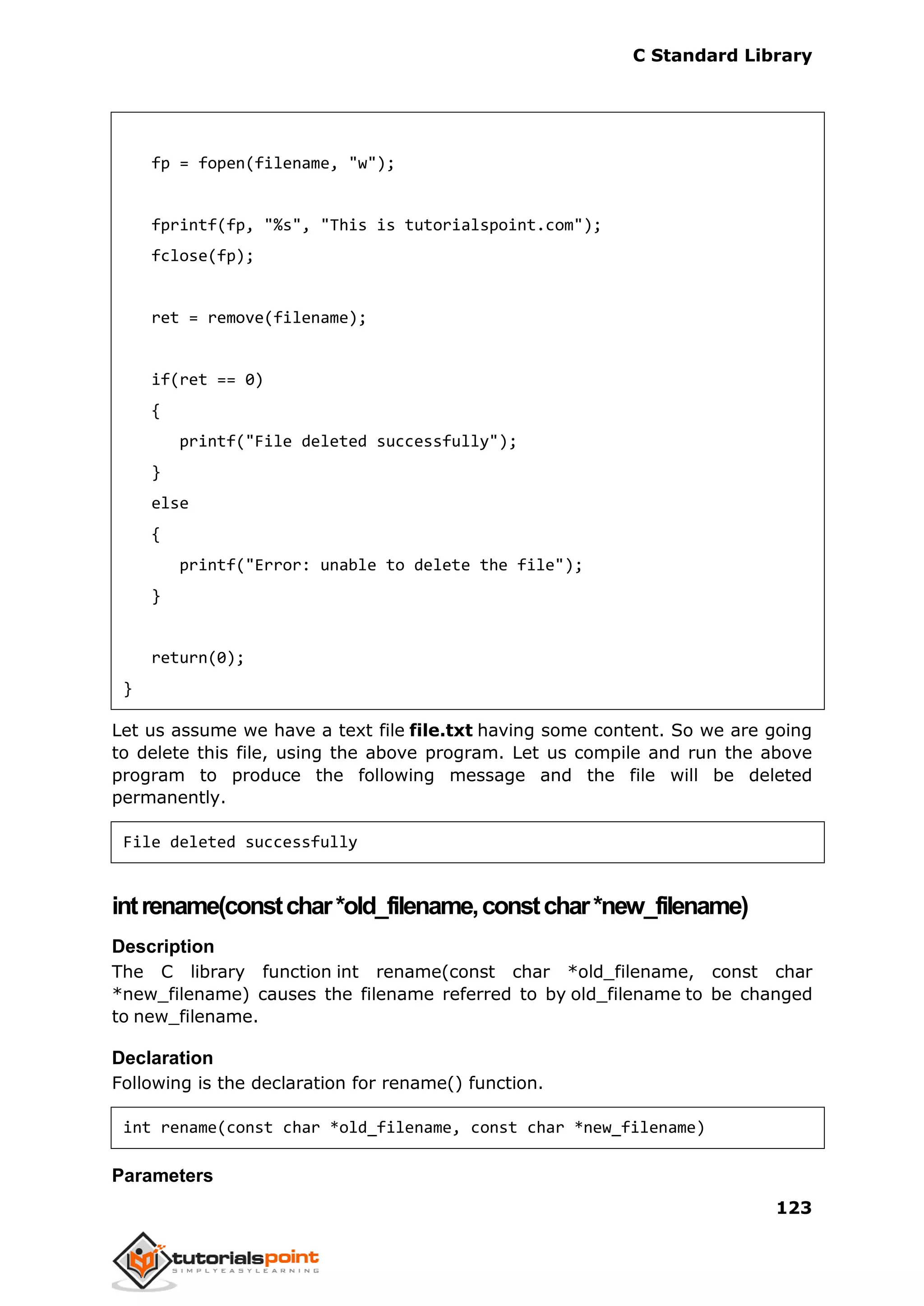 C Standard Library
123
fp = fopen(filename, "w");
fprintf(fp, "%s", "This is tutorialspoint.com");
fclose(fp);
ret = remove(filename);
if(ret == 0)
{
printf("File deleted successfully");
}
else
{
printf("Error: unable to delete the file");
}
return(0);
}
Let us assume we have a text file file.txt having some content. So we are going
to delete this file, using the above program. Let us compile and run the above
program to produce the following message and the file will be deleted
permanently.
File deleted successfully
intrename(constchar*old_filename,constchar*new_filename)
Description
The C library function int rename(const char *old_filename, const char
*new_filename) causes the filename referred to by old_filename to be changed
to new_filename.
Declaration
Following is the declaration for rename() function.
int rename(const char *old_filename, const char *new_filename)
Parameters
 