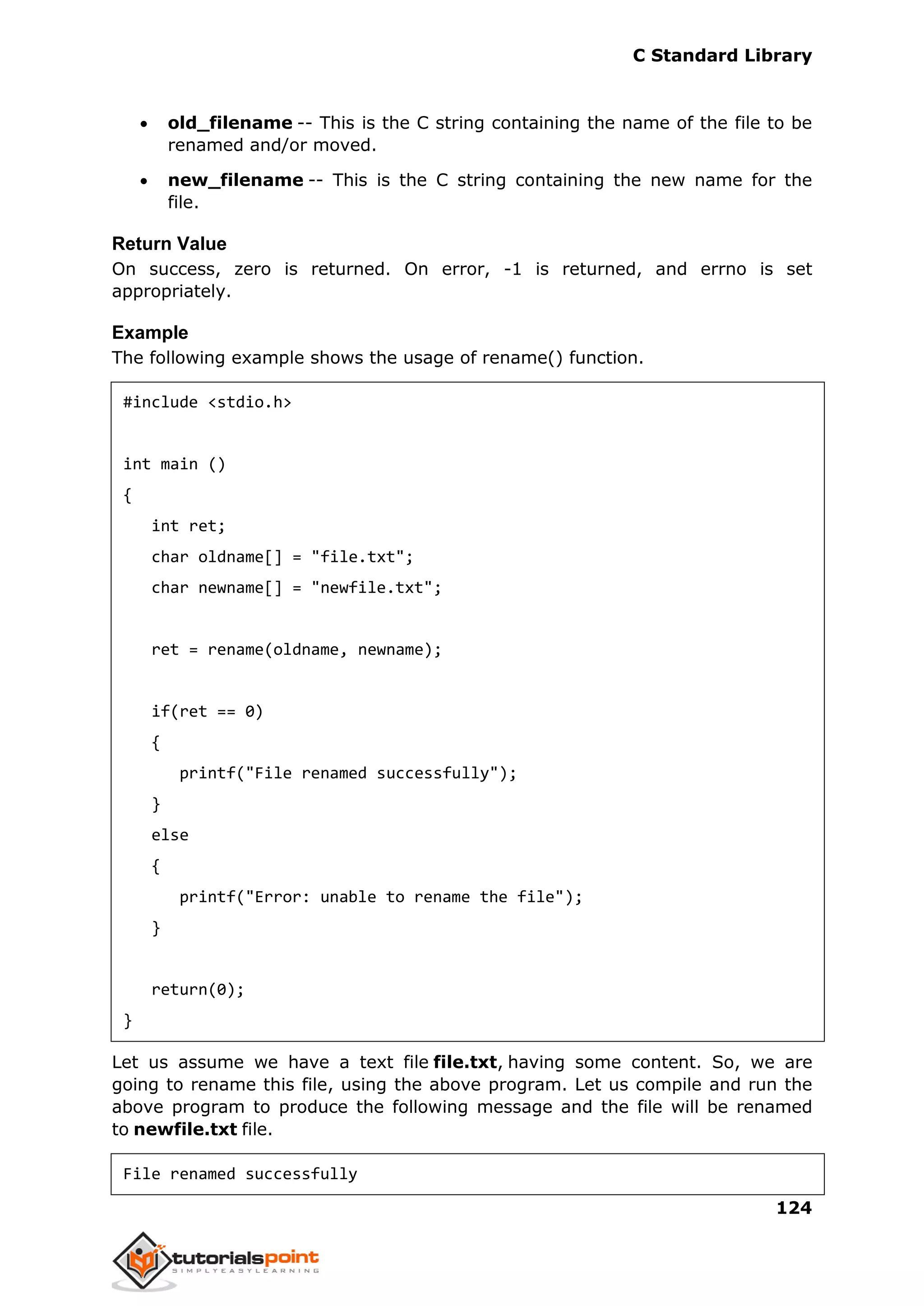 C Standard Library
124
 old_filename -- This is the C string containing the name of the file to be
renamed and/or moved.
 new_filename -- This is the C string containing the new name for the
file.
Return Value
On success, zero is returned. On error, -1 is returned, and errno is set
appropriately.
Example
The following example shows the usage of rename() function.
#include <stdio.h>
int main ()
{
int ret;
char oldname[] = "file.txt";
char newname[] = "newfile.txt";
ret = rename(oldname, newname);
if(ret == 0)
{
printf("File renamed successfully");
}
else
{
printf("Error: unable to rename the file");
}
return(0);
}
Let us assume we have a text file file.txt, having some content. So, we are
going to rename this file, using the above program. Let us compile and run the
above program to produce the following message and the file will be renamed
to newfile.txt file.
File renamed successfully
 