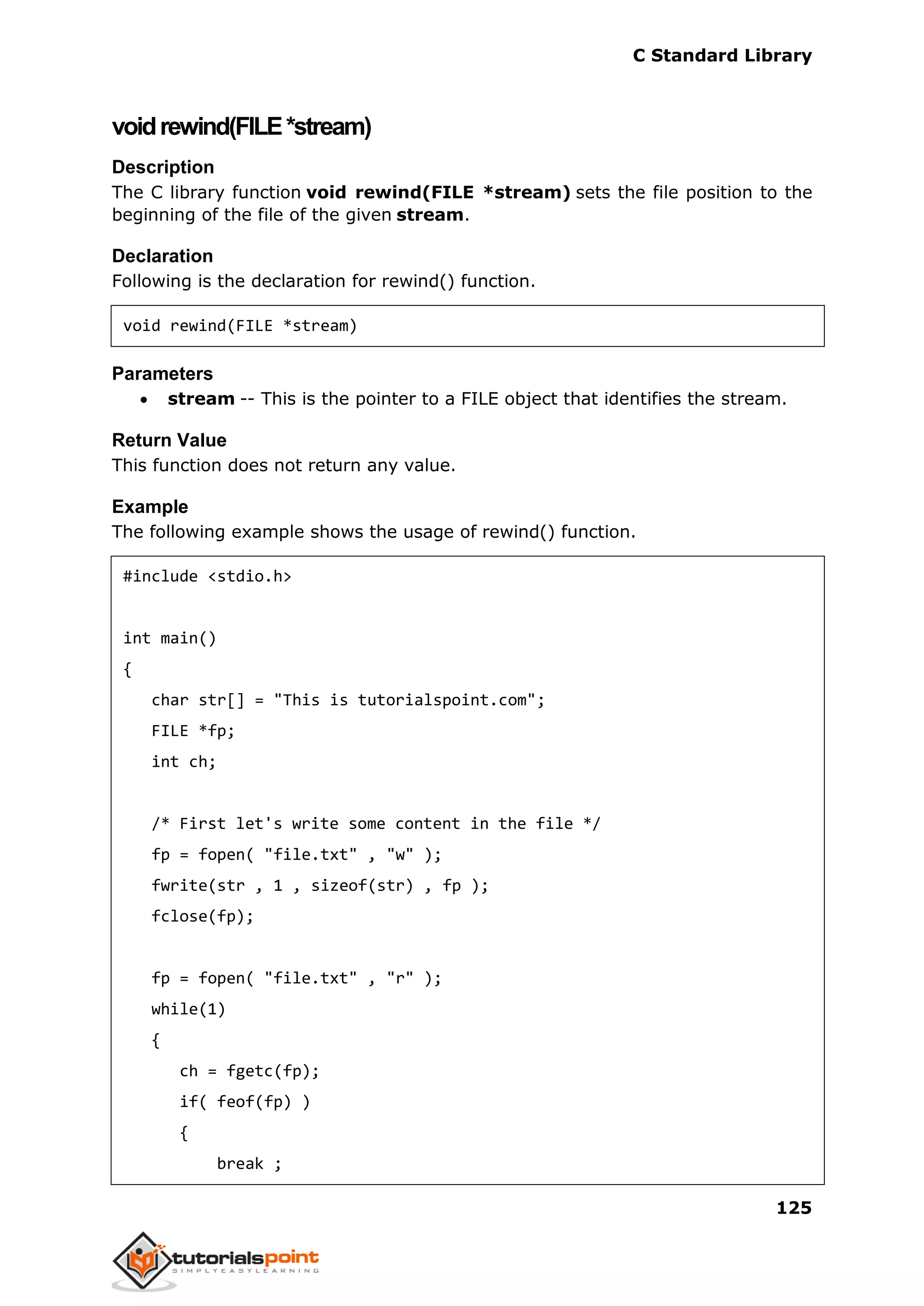 C Standard Library
125
voidrewind(FILE*stream)
Description
The C library function void rewind(FILE *stream) sets the file position to the
beginning of the file of the given stream.
Declaration
Following is the declaration for rewind() function.
void rewind(FILE *stream)
Parameters
 stream -- This is the pointer to a FILE object that identifies the stream.
Return Value
This function does not return any value.
Example
The following example shows the usage of rewind() function.
#include <stdio.h>
int main()
{
char str[] = "This is tutorialspoint.com";
FILE *fp;
int ch;
/* First let's write some content in the file */
fp = fopen( "file.txt" , "w" );
fwrite(str , 1 , sizeof(str) , fp );
fclose(fp);
fp = fopen( "file.txt" , "r" );
while(1)
{
ch = fgetc(fp);
if( feof(fp) )
{
break ;
 