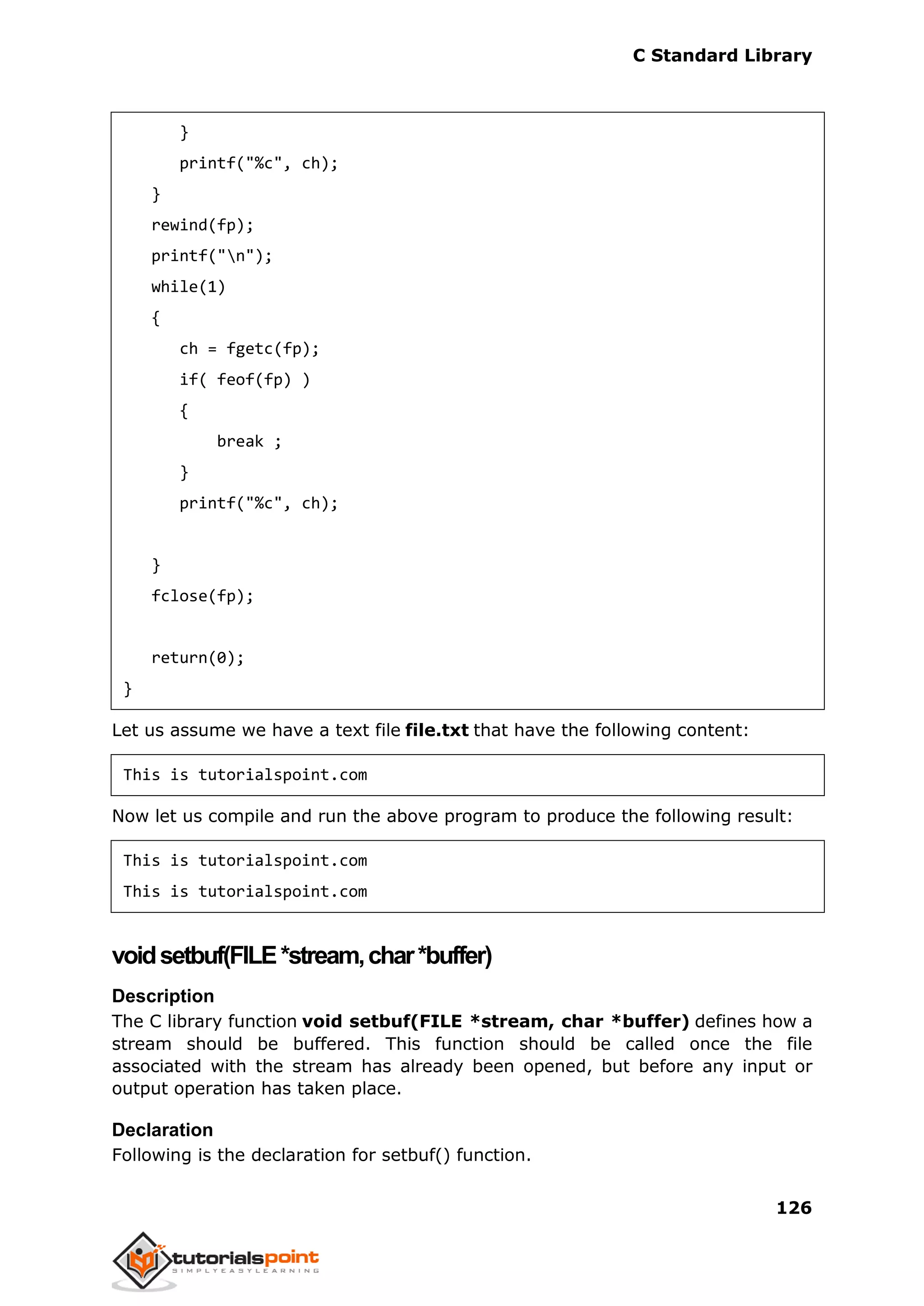 C Standard Library
126
}
printf("%c", ch);
}
rewind(fp);
printf("n");
while(1)
{
ch = fgetc(fp);
if( feof(fp) )
{
break ;
}
printf("%c", ch);
}
fclose(fp);
return(0);
}
Let us assume we have a text file file.txt that have the following content:
This is tutorialspoint.com
Now let us compile and run the above program to produce the following result:
This is tutorialspoint.com
This is tutorialspoint.com
voidsetbuf(FILE*stream,char*buffer)
Description
The C library function void setbuf(FILE *stream, char *buffer) defines how a
stream should be buffered. This function should be called once the file
associated with the stream has already been opened, but before any input or
output operation has taken place.
Declaration
Following is the declaration for setbuf() function.
 