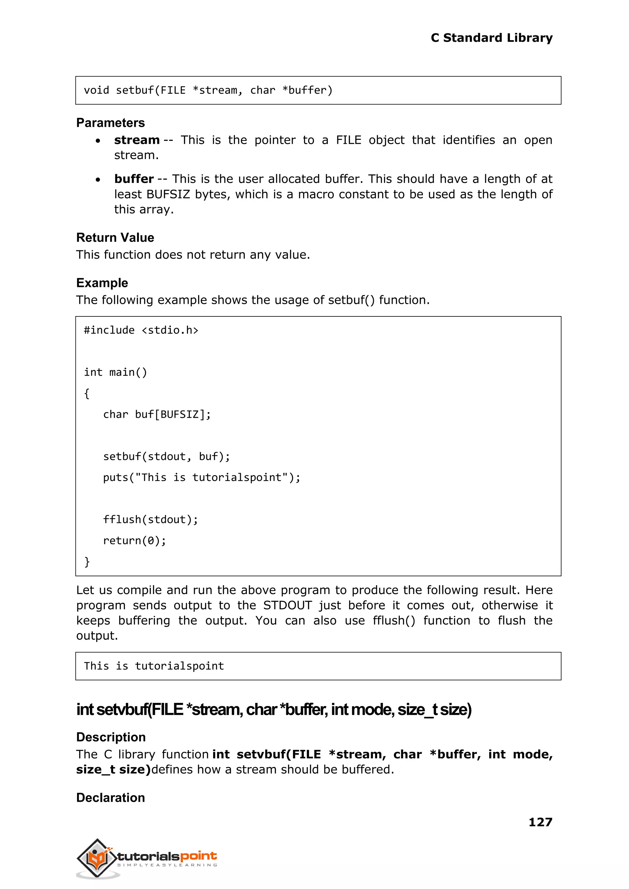 C Standard Library
127
void setbuf(FILE *stream, char *buffer)
Parameters
 stream -- This is the pointer to a FILE object that identifies an open
stream.
 buffer -- This is the user allocated buffer. This should have a length of at
least BUFSIZ bytes, which is a macro constant to be used as the length of
this array.
Return Value
This function does not return any value.
Example
The following example shows the usage of setbuf() function.
#include <stdio.h>
int main()
{
char buf[BUFSIZ];
setbuf(stdout, buf);
puts("This is tutorialspoint");
fflush(stdout);
return(0);
}
Let us compile and run the above program to produce the following result. Here
program sends output to the STDOUT just before it comes out, otherwise it
keeps buffering the output. You can also use fflush() function to flush the
output.
This is tutorialspoint
intsetvbuf(FILE*stream,char*buffer,intmode,size_tsize)
Description
The C library function int setvbuf(FILE *stream, char *buffer, int mode,
size_t size)defines how a stream should be buffered.
Declaration
 
