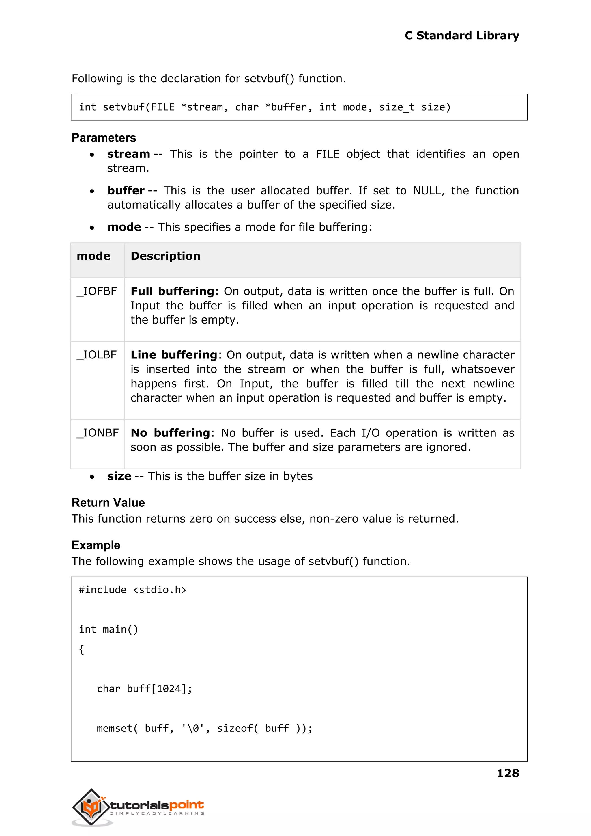 C Standard Library
128
Following is the declaration for setvbuf() function.
int setvbuf(FILE *stream, char *buffer, int mode, size_t size)
Parameters
 stream -- This is the pointer to a FILE object that identifies an open
stream.
 buffer -- This is the user allocated buffer. If set to NULL, the function
automatically allocates a buffer of the specified size.
 mode -- This specifies a mode for file buffering:
mode Description
_IOFBF Full buffering: On output, data is written once the buffer is full. On
Input the buffer is filled when an input operation is requested and
the buffer is empty.
_IOLBF Line buffering: On output, data is written when a newline character
is inserted into the stream or when the buffer is full, whatsoever
happens first. On Input, the buffer is filled till the next newline
character when an input operation is requested and buffer is empty.
_IONBF No buffering: No buffer is used. Each I/O operation is written as
soon as possible. The buffer and size parameters are ignored.
 size -- This is the buffer size in bytes
Return Value
This function returns zero on success else, non-zero value is returned.
Example
The following example shows the usage of setvbuf() function.
#include <stdio.h>
int main()
{
char buff[1024];
memset( buff, '0', sizeof( buff ));
 