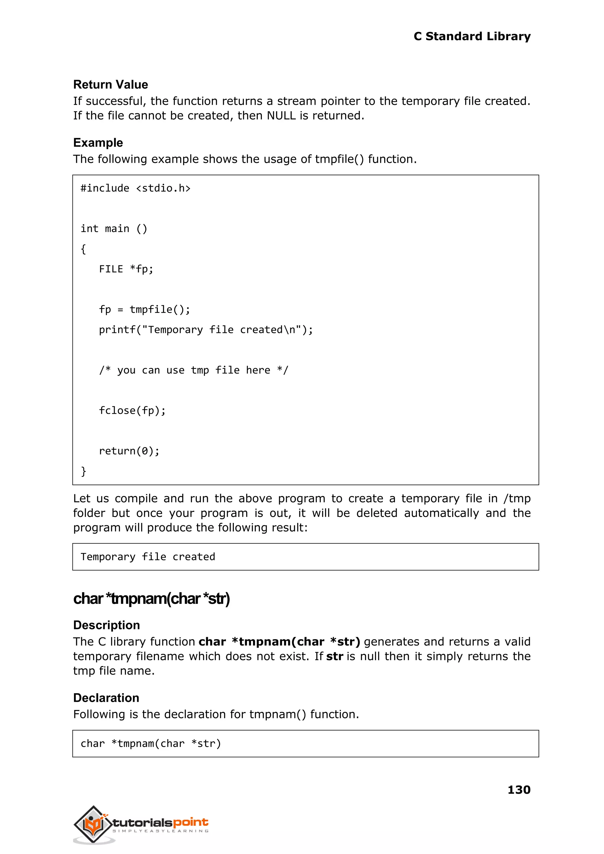C Standard Library
130
Return Value
If successful, the function returns a stream pointer to the temporary file created.
If the file cannot be created, then NULL is returned.
Example
The following example shows the usage of tmpfile() function.
#include <stdio.h>
int main ()
{
FILE *fp;
fp = tmpfile();
printf("Temporary file createdn");
/* you can use tmp file here */
fclose(fp);
return(0);
}
Let us compile and run the above program to create a temporary file in /tmp
folder but once your program is out, it will be deleted automatically and the
program will produce the following result:
Temporary file created
char*tmpnam(char*str)
Description
The C library function char *tmpnam(char *str) generates and returns a valid
temporary filename which does not exist. If str is null then it simply returns the
tmp file name.
Declaration
Following is the declaration for tmpnam() function.
char *tmpnam(char *str)
 