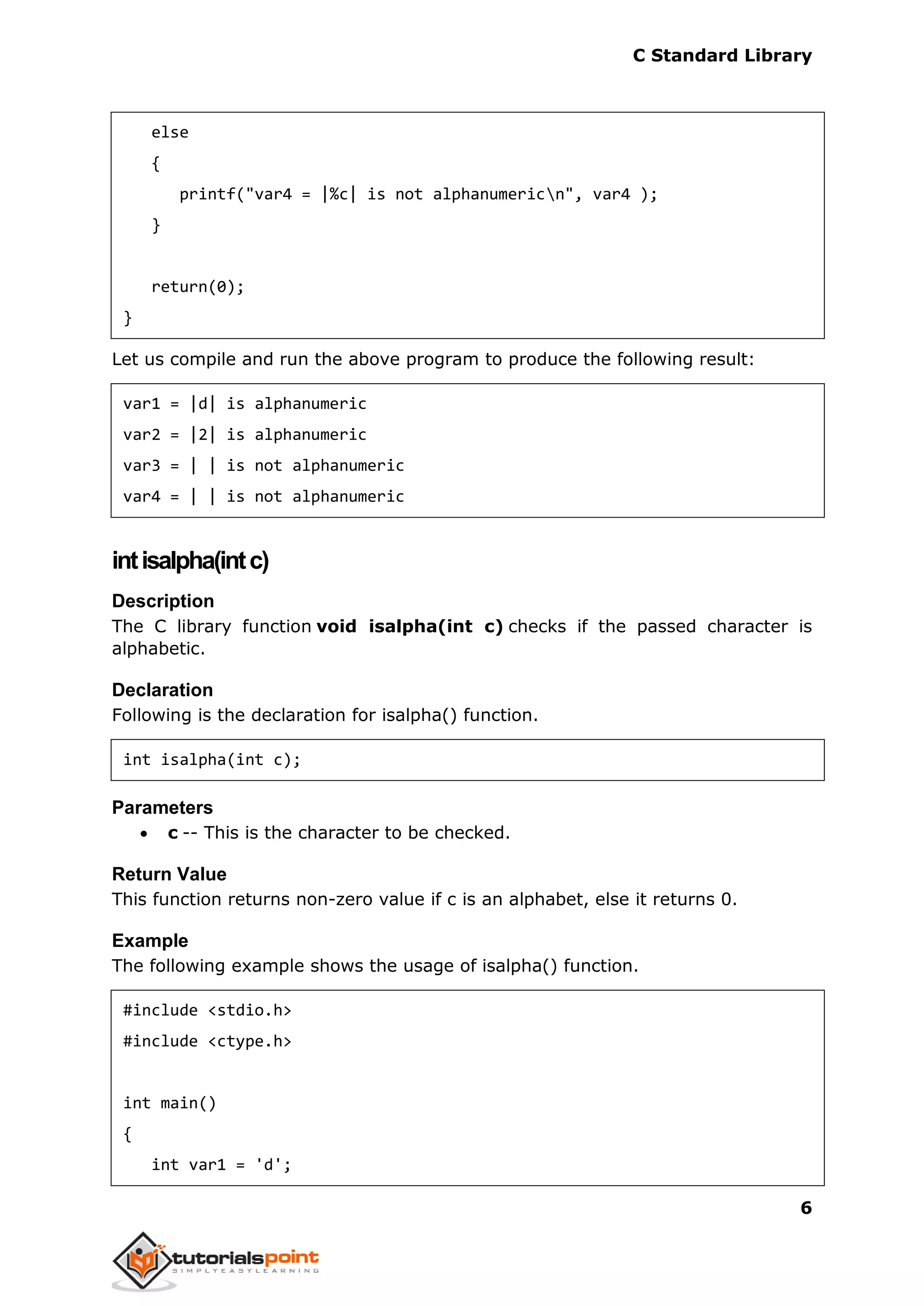C Standard Library
6
else
{
printf("var4 = |%c| is not alphanumericn", var4 );
}
return(0);
}
Let us compile and run the above program to produce the following result:
var1 = |d| is alphanumeric
var2 = |2| is alphanumeric
var3 = | | is not alphanumeric
var4 = | | is not alphanumeric
intisalpha(intc)
Description
The C library function void isalpha(int c) checks if the passed character is
alphabetic.
Declaration
Following is the declaration for isalpha() function.
int isalpha(int c);
Parameters
 c -- This is the character to be checked.
Return Value
This function returns non-zero value if c is an alphabet, else it returns 0.
Example
The following example shows the usage of isalpha() function.
#include <stdio.h>
#include <ctype.h>
int main()
{
int var1 = 'd';
 